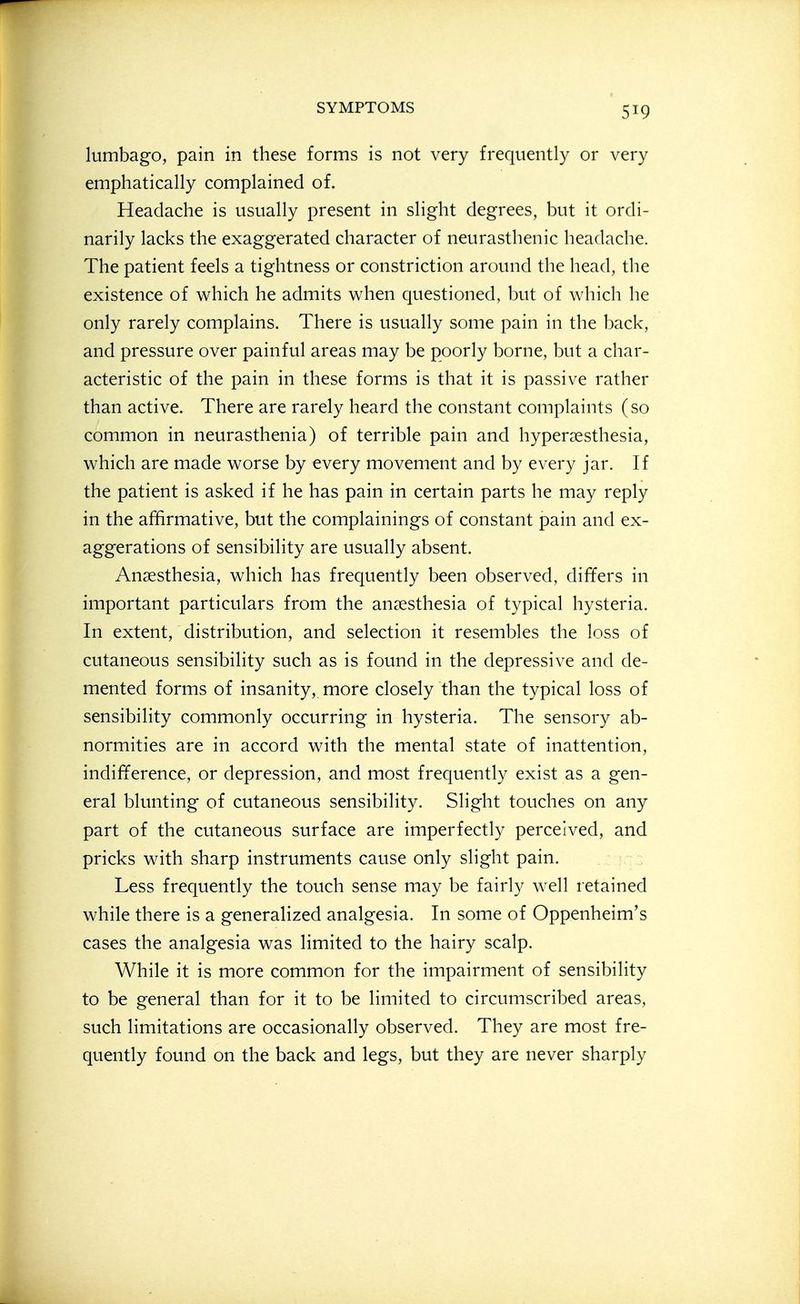 lumbago, pain in these forms is not very frequently or very emphatically complained of. Headache is usually present in slight degrees, but it ordi- narily lacks the exaggerated character of neurasthenic headache. The patient feels a tightness or constriction around the head, the existence of which he admits when questioned, but of which he only rarely complains. There is usually some pain in the back, and pressure over painful areas may be poorly borne, but a char- acteristic of the pain in these forms is that it is passive rather than active. There are rarely heard the constant complaints (so common in neurasthenia) of terrible pain and hypersesthesia, which are made worse by every movement and by every jar. If the patient is asked if he has pain in certain parts he may reply in the affirmative, but the complainings of constant pain and ex- aggerations of sensibility are usually absent. Anaesthesia, which has frequently been observed, differs in important particulars from the anaesthesia of typical hysteria. In extent, distribution, and selection it resembles the loss of cutaneous sensibility such as is found in the depressive and de- mented forms of insanity, more closely than the typical loss of sensibility commonly occurring in hysteria. The sensory ab- normities are in accord with the mental state of inattention, indifference, or depression, and most frequently exist as a gen- eral blunting of cutaneous sensibility. Slight touches on any part of the cutaneous surface are imperfectly perceived, and pricks with sharp instruments cause only slight pain. re - Less frequently the touch sense may be fairly well retained while there is a generalized analgesia. In some of Oppenheim's cases the analgesia was limited to the hairy scalp. While it is more common for the impairment of sensibility to be general than for it to be limited to circumscribed areas, such limitations are occasionally observed. They are most fre- quently found on the back and legs, but they are never sharply