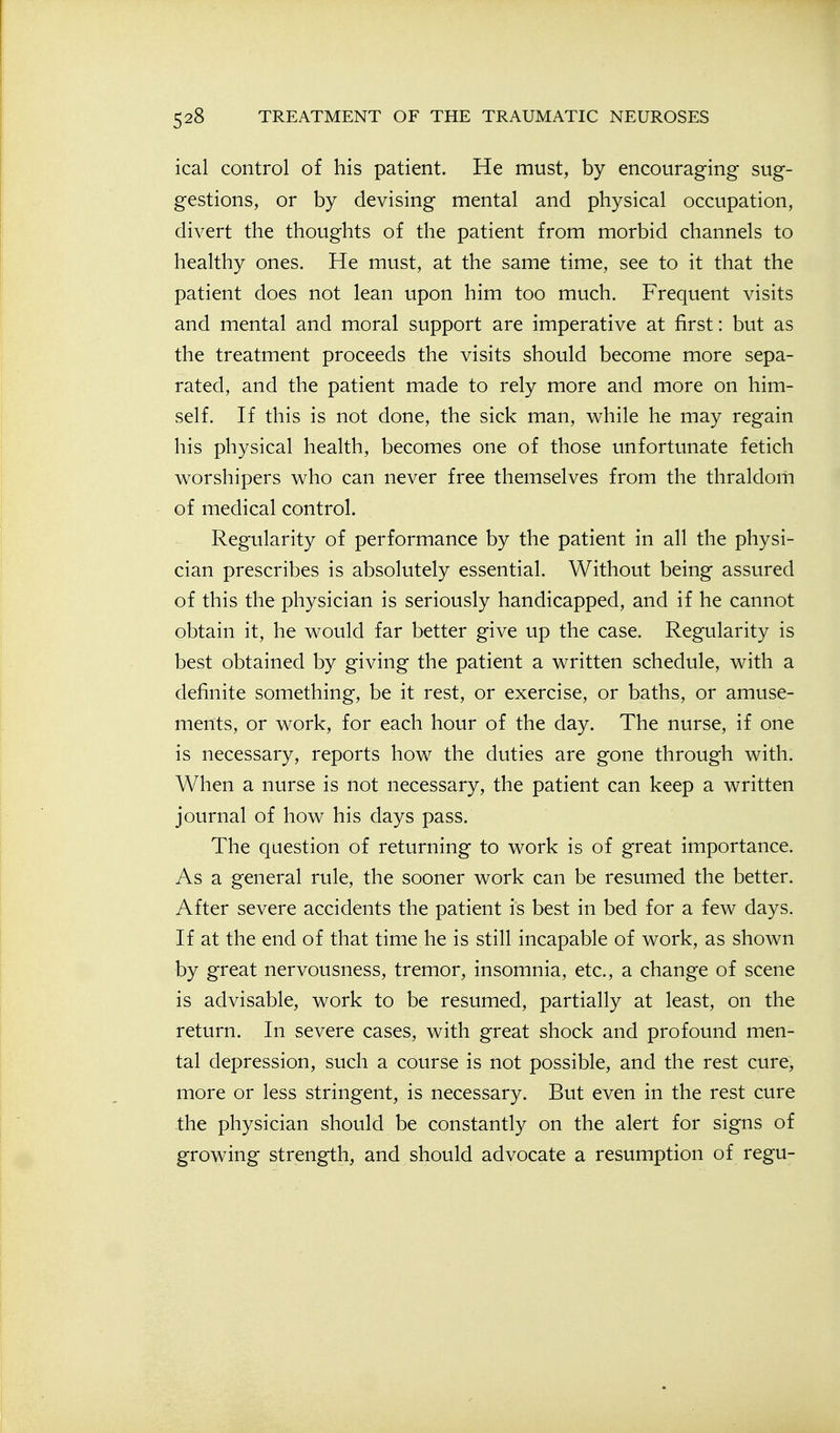 ical control of his patient. He must, by encouraging sug- gestions, or by devising mental and physical occupation, divert the thoughts of the patient from morbid channels to healthy ones. He must, at the same time, see to it that the patient does not lean upon him too much. Frequent visits and mental and moral support are imperative at first: but as the treatment proceeds the visits should become more sepa- rated, and the patient made to rely more and more on him- self. If this is not done, the sick man, while he may regain his physical health, becomes one of those unfortunate fetich worshipers who can never free themselves from the thraldom of medical control. Regularity of performance by the patient in all the physi- cian prescribes is absolutely essential. Without being assured of this the physician is seriously handicapped, and if he cannot obtain it, he would far better give up the case. Regularity is best obtained by giving the patient a written schedule, with a definite something, be it rest, or exercise, or baths, or amuse- ments, or work, for each hour of the day. The nurse, if one is necessary, reports how the duties are gone through with. When a nurse is not necessary, the patient can keep a written journal of how his days pass. The question of returning to work is of great importance. As a general rule, the sooner work can be resumed the better. After severe accidents the patient is best in bed for a few days. If at the end of that time he is still incapable of work, as shown by great nervousness, tremor, insomnia, etc., a change of scene is advisable, work to be resumed, partially at least, on the return. In severe cases, with great shock and profound men- tal depression, such a course is not possible, and the rest cure, more or less stringent, is necessary. But even in the rest cure the physician should be constantly on the alert for signs of growing strength, and should advocate a resumption of regu-