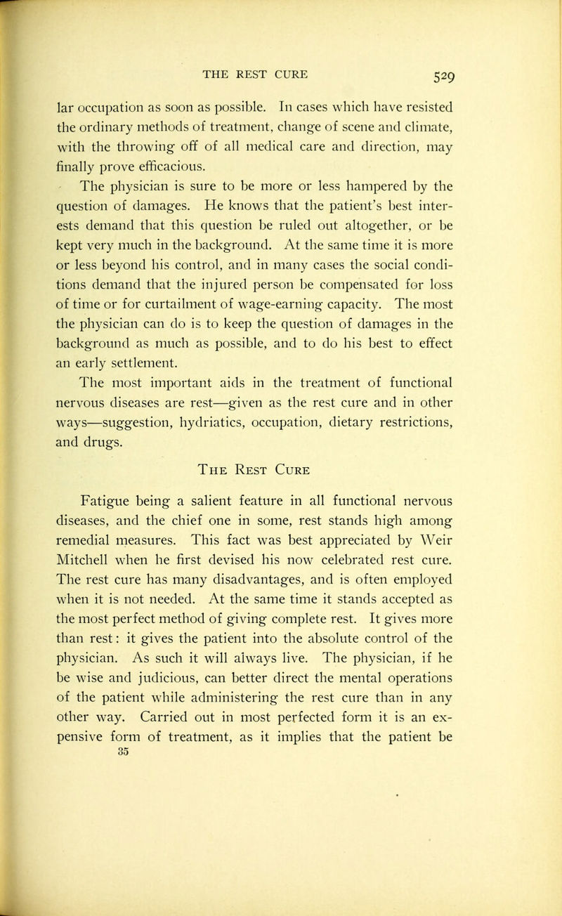 lar occupation as soon as possible. In cases which have resisted the ordinary methods of treatment, change of scene and chmate, with the throwing off of all medical care and direction, may finally prove efficacious. The physician is sure to be more or less hampered by the question of damages. He knows that the patient's Ijest inter- ests demand that this question be ruled out altogether, or be kept very much in the background. At the same time it is more or less beyond his control, and in many cases the social condi- tions demand that the injured person be compensated for loss of time or for curtailment of wage-earning capacity. The most the physician can do is to keep the question of damages in the background as much as possible, and to do his best to effect an early settlement. The most important aids in the treatment of functional nervous diseases are rest—given as the rest cure and in other ways—suggestion, hydriatics, occupation, dietary restrictions, and drugs. The Rest Cure Fatigue being a salient feature in all functional nervous diseases, and the chief one in some, rest stands high among remedial measures. This fact was best appreciated by Weir Mitchell when he first devised his now celebrated rest cure. The rest cure has many disadvantages, and is often employed when it is not needed. At the same time it stands accepted as the most perfect method of giving complete rest. It gives more than rest: it gives the patient into the absolute control of the physician. As such it will always live. The physician, if he be wise and judicious, can better direct the mental operations of the patient while administering the rest cure than in any other way. Carried out in most perfected form it is an ex- pensive form of treatment, as it implies that the patient be 35