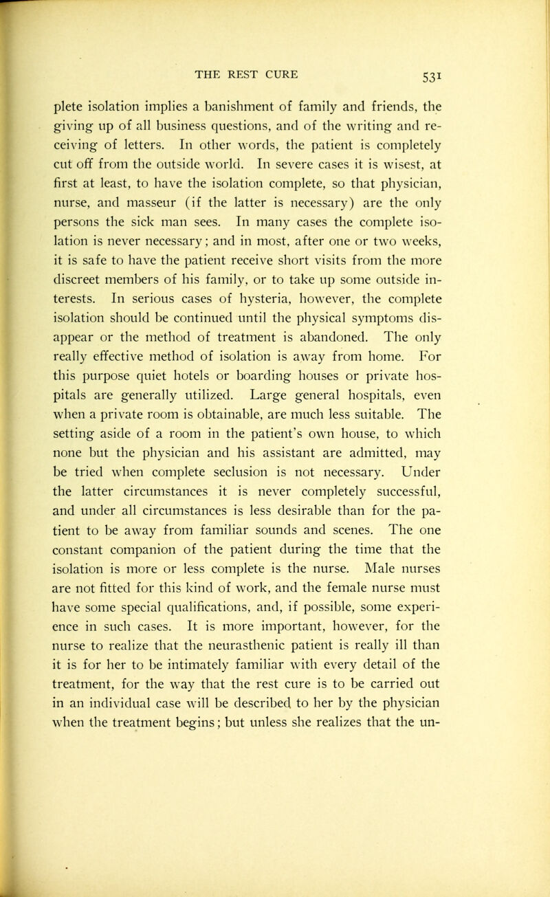 plete isolation implies a banishment of family and friends, the giving up of all business questions, and of the writing and re- ceiving of letters. In other words, the patient is completely cut off from the outside world. In severe cases it is wisest, at first at least, to have the isolation complete, so that physician, nurse, and masseur (if the latter is necessary) are the only persons the sick man sees. In many cases the complete iso- lation is never necessary; and in most, after one or two weeks, it is safe to have the patient receive short visits from the more discreet members of his family, or to take up some outside in- terests. In serious cases of hysteria, however, the complete isolation should be continued until the physical symptoms dis- appear or the method of treatment is abandoned. The only really effective method of isolation is away from home. For this purpose quiet hotels or boarding houses or private hos- pitals are generally utilized. Large general hospitals, even when a private room is obtainable, are much less suitable. The setting aside of a room in the patient's own house, to which none but the physician and his assistant are admitted, may be tried when complete seclusion is not necessary. Under the latter circumstances it is never completely successful, and under all circumstances is less desirable than for the pa- tient to be away from familiar sounds and scenes. The one constant companion of the patient during the time that the isolation is more or less complete is the nurse. Male nurses are not fitted for this kind of work, and the female nurse must have some special qualifications, and, if possible, some experi- ence in such cases. It is more important, however, for the nurse to realize that the neurasthenic patient is really ill than it is for her to be intimately familiar with every detail of the treatment, for the w^ay that the rest cure is to be carried out in an individual case will be described to her by the physician when the treatment begins; but unless she realizes that the un-
