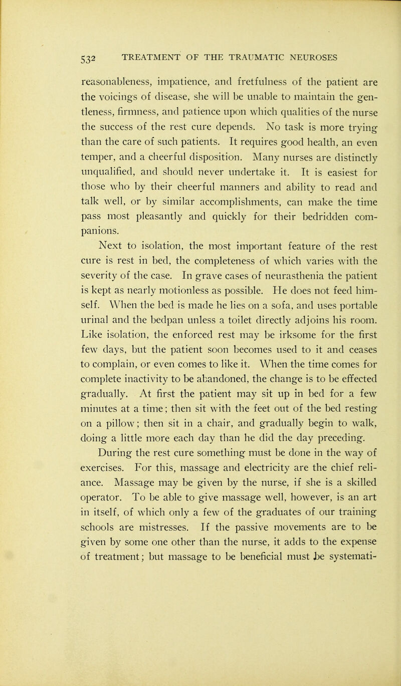 reasonableness, impatience, and fretfulness of the patient are the voicings of disease, she will be unable to maintain the gen- tleness, firmness, and patience upon which qualities of the nurse the success of the rest cure depends. No task is more trying than the care of such patients. It requires good health, an even temper, and a cheerful disposition. Many nurses are distinctly unqualified, and should never undertake it. It is easiest for those who by their cheerful manners and ability to read and talk well, or by similar accomplishments, can make the time pass most pleasantly and quickly for their bedridden com- panions. Next to isolation, the most important feature of the rest cure is rest in bed, the completeness of which varies with the severity of the case. In grave cases of neurasthenia the patient is kept as nearly motionless as possible. He does not feed him- self. When the bed is made he lies on a sofa, and uses portable urinal and the bedpan unless a toilet directly adjoins his room. Like isolation, the enforced rest may be irksome for the first few days, but the patient soon becomes used to it and ceases to complain, or even comes to like it. When the time comes for complete inactivity to be abandoned, the change is to be effected gradually. At first the patient may sit up in bed for a few minutes at a time; then sit with the feet out of the bed resting on a pillow; then sit in a chair, and gradually begin to walk, doing a little more each day than he did the day preceding. During the rest cure something must be done in the way of exercises. For this, massage and electricity are the chief reli- ance. Massage may be given by the nurse, if she is a skilled operator. To be able to give massage well, however, is an art in itself, of which only a few of the graduates of our training schools are mistresses. If the passive movements are to be given by some one other than the nurse, it adds to the expense of treatment; but massage to be beneficial must he systemati-