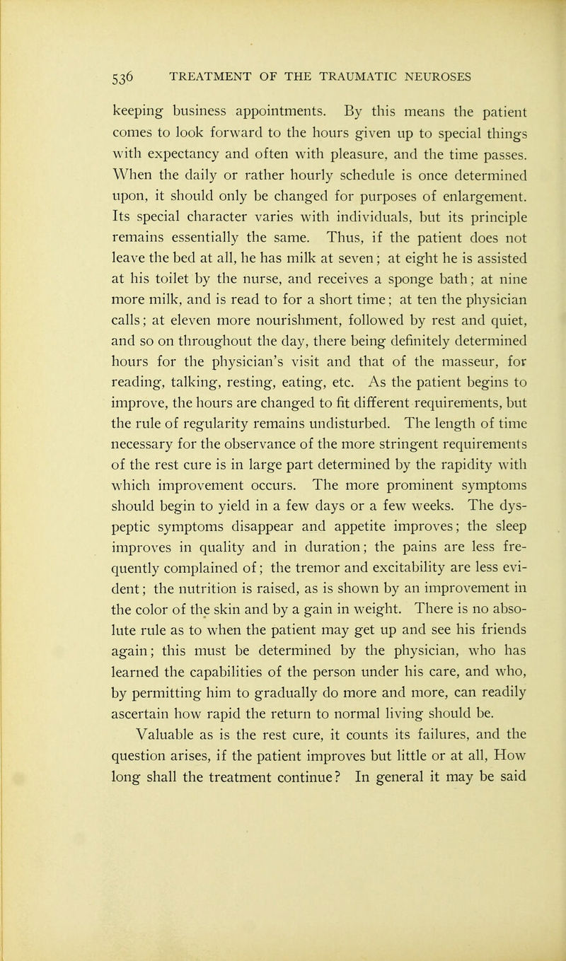 keeping business appointments. By this means the patient comes to look forward to the hours given up to special things with expectancy and often with pleasure, and the time passes. When the daily or rather hourly schedule is once determined upon, it should only be changed for purposes of enlargement. Its special character varies with individuals, but its principle remains essentially the same. Thus, if the patient does not leave the bed at all, he has milk at seven; at eight he is assisted at his toilet by the nurse, and receives a sponge bath; at nine more milk, and is read to for a short time; at ten the physician calls; at eleven more nourishment, followed by rest and quiet, and so on throughout the day, there being definitely determined hours for the physician's visit and that of the masseur, for reading, talking, resting, eating, etc. As the patient begins to improve, the hours are changed to fit different requirements, but the rule of regularity remains undisturbed. The length of time necessary for the observance of the more stringent requirements of the rest cure is in large part determined by the rapidity with which improvement occurs. The more prominent symptoms should begin to yield in a few days or a few weeks. The dys- peptic symptoms disappear and appetite improves; the sleep improves in quality and in duration; the pains are less fre- quently complained of; the tremor and excitability are less evi- dent ; the nutrition is raised, as is shown by an improvement in the color of the skin and by a gain in weight. There is no abso- lute rule as to when the patient may get up and see his friends again; this must be determined by the physician, who has learned the capabilities of the person under his care, and who, by permitting him to gradually do more and more, can readily ascertain how rapid the return to normal living should be. Valuable as is the rest cure, it counts its failures, and the question arises, if the patient improves but little or at all, How long shall the treatment continue? In general it may be said