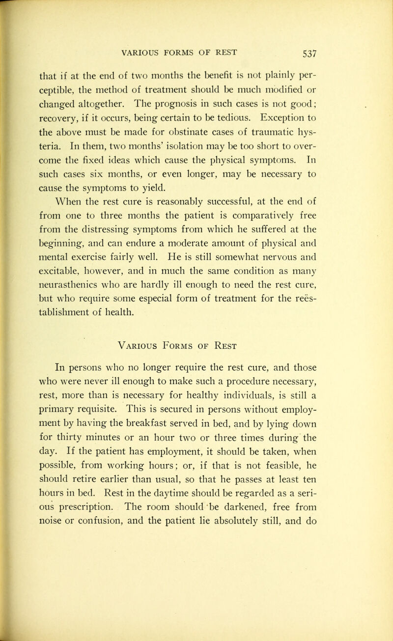 that if at the end of two months the benefit is not plainly per- ceptible, the method of treatment should be much modified or changed altogether. The prognosis in such cases is not good ; recovery, if it occurs, being certain to be tedious. Exception to the above must be made for obstinate cases of traumatic hys- teria. In them, two months' isolation may be too short to over- come the fixed ideas which cause the physical symptoms. In such cases six months, or even longer, may be necessary to cause the symptoms to yield. When the rest cure is reasonably successful, at the end of from one to three months the patient is comparatively free from the distressing symptoms from which he suffered at the beginning, and can endure a moderate amount of physical and mental exercise fairly well. He is still somewhat nervous and excitable, however, and in much the same condition as many neurasthenics who are hardly ill enough to need the rest cure, but who require some especial form of treatment for the rees- tablishment of health. Various Forms of Rest In persons who no longer require the rest cure, and those who were never ill enough to make such a procedure necessary, rest, more than is necessary for healthy individuals, is still a primary requisite. This is secured in persons without employ- ment by having the breakfast served in bed, and by lying down for thirty minutes or an hour two or three times during the day. If the patient has employment, it should be taken, when possible, from working hours; or, if that is not feasible, he should retire earlier than usual, so that he passes at least ten hours in bed. Rest in the daytime should be regarded as a seri- ous prescription. The room should be darkened, free from noise or confusion, and the patient lie absolutely still, and do