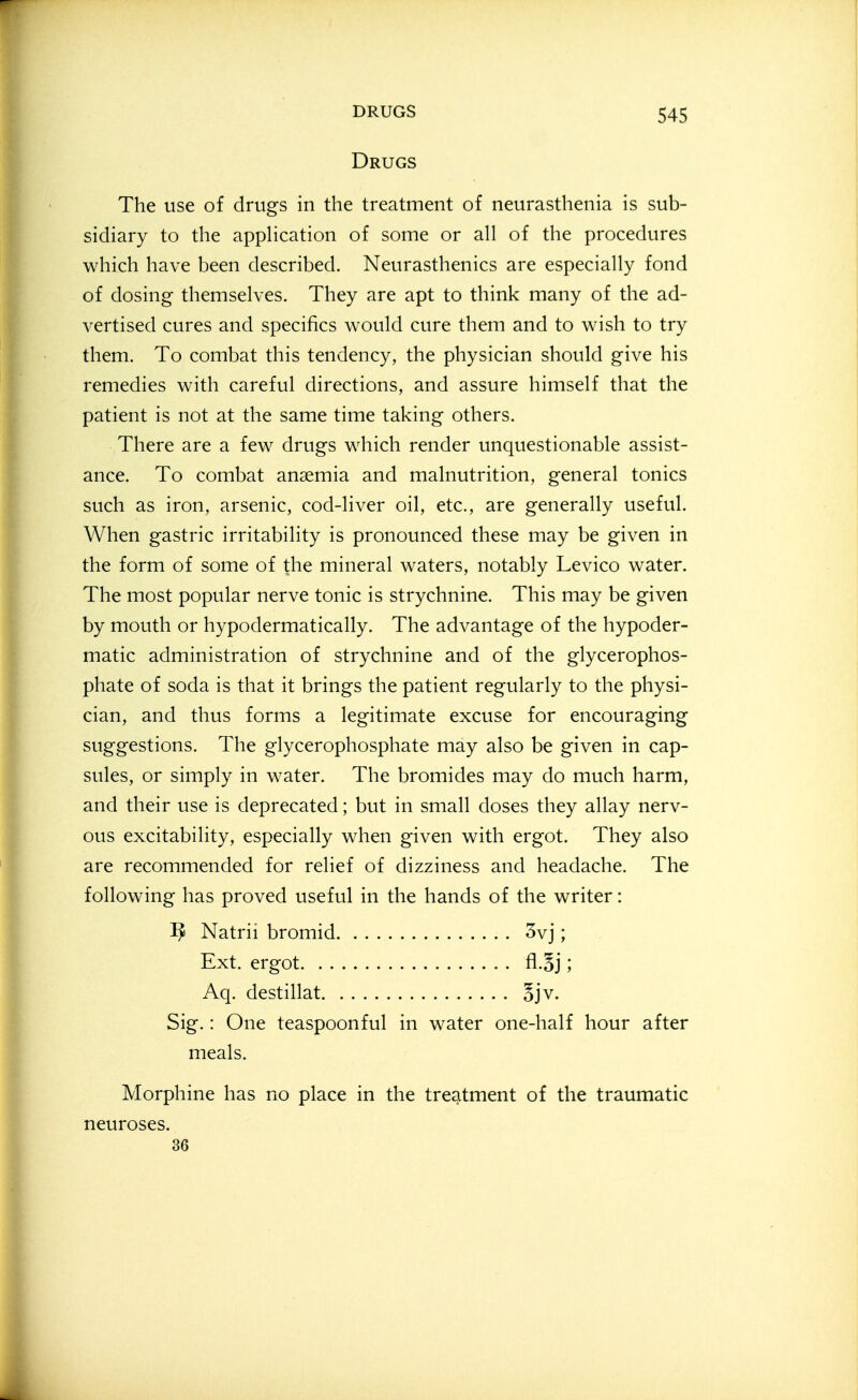 Drugs The use of drugs in the treatment of neurasthenia is sub- sidiary to the apphcation of some or all of the procedures which have been described. Neurasthenics are especially fond of dosing themselves. They are apt to think many of the ad- vertised cures and specifics would cure them and to wish to try them. To combat this tendency, the physician should give his remedies with careful directions, and assure himself that the patient is not at the same time taking others. There are a few drugs which render unquestionable assist- ance. To combat anaemia and malnutrition, general tonics such as iron, arsenic, cod-liver oil, etc., are generally useful. When gastric irritability is pronounced these may be given in the form of some of the mineral waters, notably Levico water. The most popular nerve tonic is strychnine. This may be given by mouth or hypodermatically. The advantage of the hypoder- matic administration of strychnine and of the glycerophos- phate of soda is that it brings the patient regularly to the physi- cian, and thus forms a legitimate excuse for encouraging suggestions. The glycerophosphate may also be given in cap- sules, or simply in water. The bromides may do much harm, and their use is deprecated; but in small doses they allay nerv- ous excitability, especially when given with ergot. They also are recommended for relief of dizziness and headache. The following has proved useful in the hands of the writer: Sig.: One teaspoonful in water one-half hour after Morphine has no place in the treatment of the traumatic ^ Natrii bromid, Ext. ergot. . . Aq. destillat. 3vj; 5jv. meals. neuroses. 36