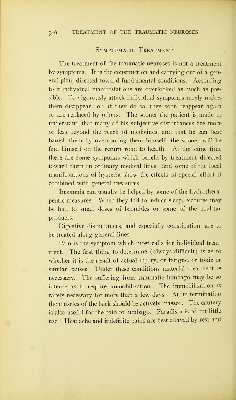 Symptomatic Treatment The treatment of the traumatic neuroses is not a treatment by symptoms. It is the construction and carrying- out of a gen- eral plan, directed toward fundamental conditions. According to it individual manifestations are overlooked as much as pos- sible. To vigorously attack individual symptoms rarely makes them disappear; or, if they do so, they soon reappear again or are replaced by others. The sooner the patient is made to understand that many of his subjective disturbances are more or less beyond the reach of medicines, and that he can best banish them by overcoming them himself, the sooner will he find himself on the return road to health. At the same time there are some symptoms which benefit by treatment directed toward them on ordinary medical lines; and some of the local manifestations of hysteria show the effects of special effort if combined with general measures. Insomnia can usually be helped by some of the hydrothera- peutic measures. When they fail to induce sleep, recourse may be had to small doses of bromides or some of the coal-tar products. Digestive disturbances, and especially constipation, are to be treated along general lines. Pain is the symptom which most calls for individual treat- ment. The first thing to determine (always difficult) is as to whether it is the result of actual injury, or fatigue, or toxic or similar causes. Under these conditions material treatment is necessary. The suffering from traumatic lumbago may be so intense as to require immobilization. The immobilization is rarely necessary for more than a few days. At its termination the muscles of the back should be actively massed. The cautery is also useful for the pain of lumbago. Faradism is of but little use. Headache and indefinite pains are best allayed by rest and