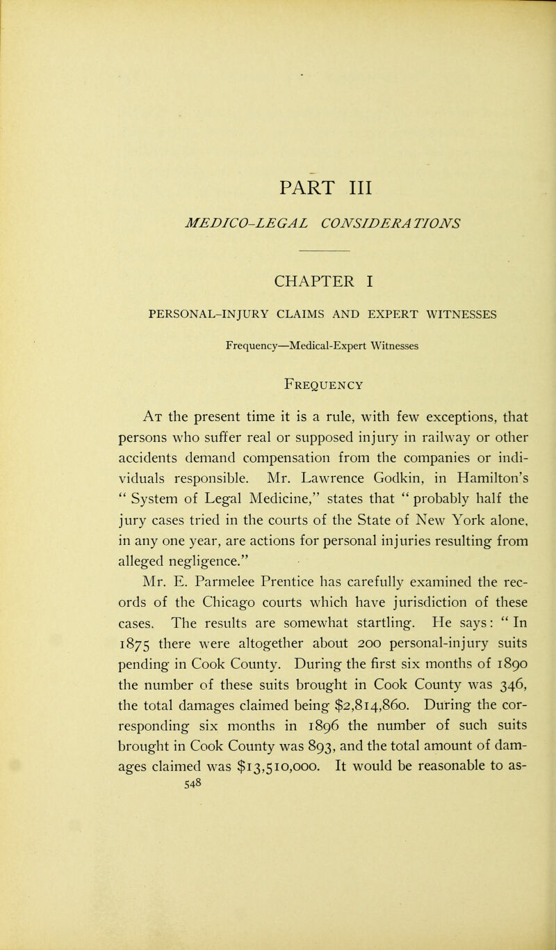 PART III MEDICO-LEGAL CONSIDERATIONS CHAPTER I PERSONAL-INJURY CLAIMS AND EXPERT WITNESSES Frequency—Medical-Expert Witnesses Frequency At the present time it is a rule, with few exceptions, that persons who suffer real or supposed injury in railway or other accidents demand compensation from the companies or indi- viduals responsible. Mr. Lawrence Godkin, in Hamilton's System of Legal Medicine, states that probably half the jury cases tried in the courts of the State of New York alone, in any one year, are actions for personal injuries resulting from alleged negligence. Mr. E. Parmelee Prentice has carefully examined the rec- ords of the Chicago courts which have jurisdiction of these cases. The results are somewhat startling. He says:  In 1875 there were altogether about 200 personal-injury suits pending in Cook County. During the first six months of 1890 the number of these suits brought in Cook County was 346, the total damages claimed being $2,814,860. During the cor- responding six months in 1896 the number of such suits brought in Cook County was 893, and the total amount of dam- ages claimed was $13,510,000. It would be reasonable to as-