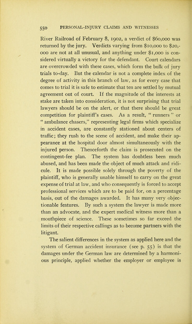 River Railroad of February 8, 1902, a verdict of $60,000 was returned by the jury. Verdicts varying from $10,000 to $20,- 000 are not at all unusual, and anything under $1,000 is con- sidered virtually a victory for the defendant. Court calendars are overcrowded with these cases, which form the bulk of jury trials to-day. But the calendar is not a complete index of the degree of activity in this branch of law, as for every case that comes to trial it is safe to estimate that ten are settled by mutual agreement out of court. If the magnitude of the interests at stake are taken into consideration, it is not surprising that trial lawyers should be on the alert, or that there should be great competition for plaintiff's cases. As a result,  runners  or  ambulance chasers, representing legal firms v^hich specialize in accident cases, are constantly stationed about centers of traffic; they rush to the scene of accident, and make their ap- pearance at the hospital door almost simultaneously with the injured person. Thenceforth the claim is prosecuted on the contingent-fee plan. The system has doubtless been much abused, and has been made the object of much attack and ridi- cule. It is made possible solely through the poverty of the plaintiff, who is generally unable himself to carry on the great expense of trial at law, and who consequently is forced to accept professional services which are -to be paid for, on a percentage basis, out of the damages awarded. It has many very objec- tionable features. By such a system the lawyer is made more than an advocate, and the expert medical witness more than a mouthpiece of science. These sometimes so far exceed the limits of their respective callings as to become partners with the litigant. The salient differences in the system as applied here and the system of German accident insurance (see p. 55) is that the damages under the German law are determined by a harmoni- ous principle, applied whether the employer or employee is
