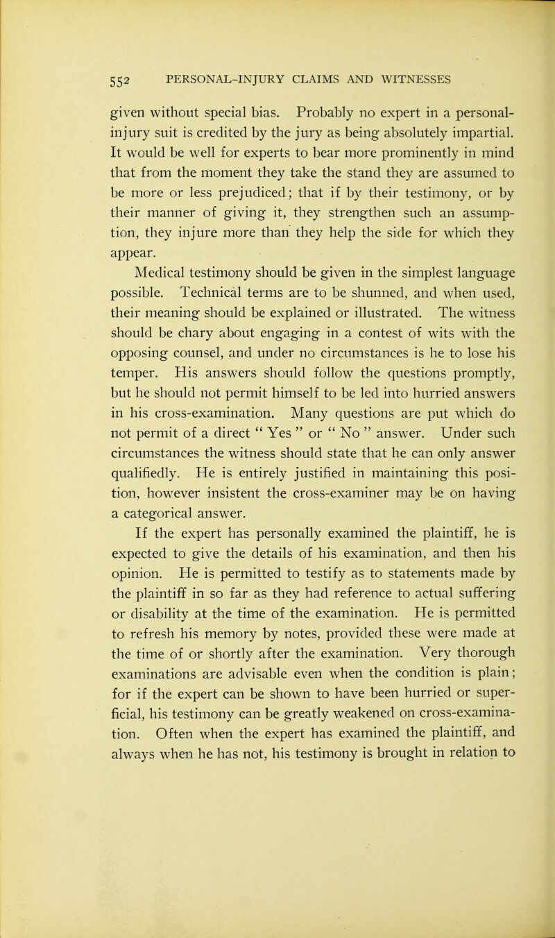given without special bias. Probably no expert in a personal- injury suit is credited by the jury as being absolutely impartial. It would be well for experts to bear more prominently in mind that from the moment they take the stand they are assumed to be more or less prejudiced; that if by their testimony, or by their manner of giving it, they strengthen such an assump- tion, they injure more than they help the side for which they appear. Medical testimony should be given in the simplest language possible. Technical terms are to be shunned, and when used, their meaning should be explained or illustrated. The witness should be chary about engaging in a contest of wits with the opposing counsel, and under no circumstances is he to lose his temper. His answers should follow the questions promptly, but he should not permit himself to be led into hurried answers in his cross-examination. Many questions are put which do not permit of a direct  Yes  or  No  answer. Under such circumstances the witness should state that he can only answer qualifiedly. He is entirely justified in maintaining this posi- tion, however insistent the cross-examiner may be on having a categorical answer. If the expert has personally examined the plaintiff, he is expected to give the details of his examination, and then his opinion. He is permitted to testify as to statements made by the plaintiff in so far as they had reference to actual suffering or disability at the time of the examination. He is permitted to refresh his memory by notes, provided these were made at the time of or shortly after the examination. Very thorough examinations are advisable even when the condition is plain; for if the expert can be shown to have been hurried or super- ficial, his testimony can be greatly weakened on cross-examina- tion. Often when the expert has examined the plaintiff, and always when he has not, his testimony is brought in relation to