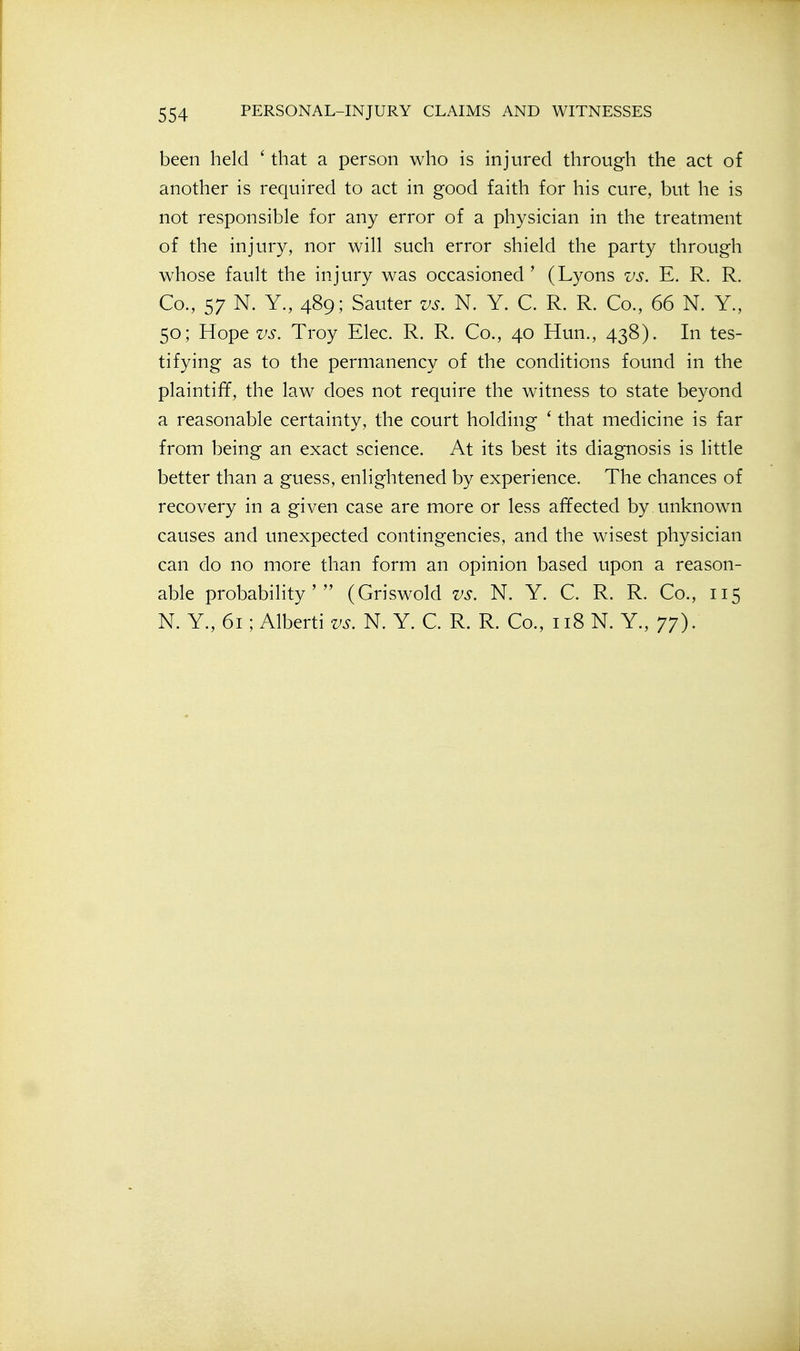 been held ' that a person who is injured through the act of another is required to act in good faith for his cure, but he is not responsible for any error of a physician in the treatment of the injury, nor will such error shield the party through whose fault the injury was occasioned' (Lyons vs. E. R. R. Co., 57 N. Y., 489; Sauter us. N. Y. C. R. R. Co., 66 N. Y., 50; Hope vs. Troy Elec. R. R. Co., 40 Hun., 438). In tes- tifying as to the permanency of the conditions found in the plaintiff, the law does not require the witness to state beyond a reasonable certainty, the court holding ' that medicine is far from being an exact science. At its best its diagnosis is little better than a guess, enlightened by experience. The chances of recovery in a given case are more or less affected by unknown causes and unexpected contingencies, and the wisest physician can do no more than form an opinion based upon a reason- able probability' (Griswold vs. N. Y. C. R. R. Co., 115 N. Y., 61; Alberti vs. N. Y. C. R. R. Co., 118 N. Y., 77).