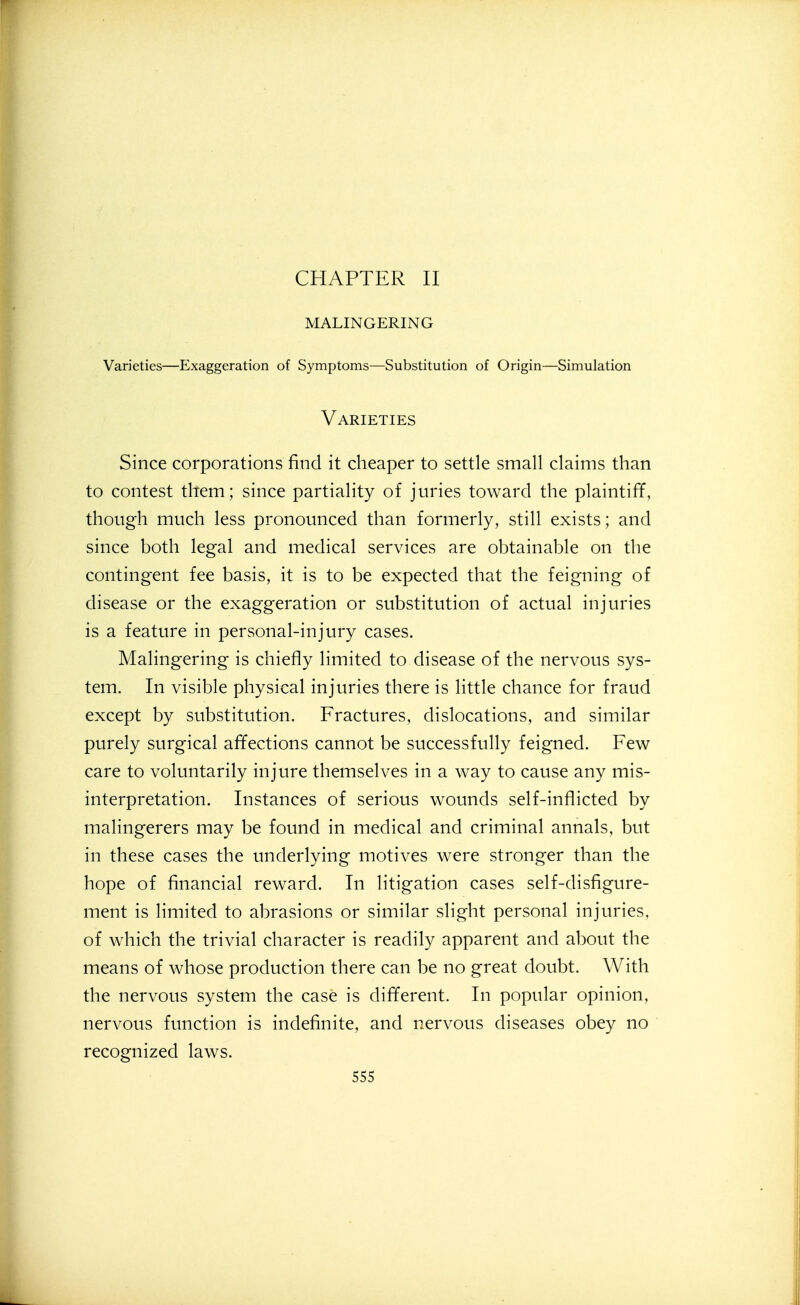 CHAPTER II MALINGERING Varieties—Exaggeration of Symptoms—Substitution of Origin—Simulation Varieties Since corporations find it cheaper to settle small claims than to contest them; since partiality of juries toward the plaintiff, though much less pronounced than formerly, still exists; and since both legal and medical services are obtainable on the contingent fee basis, it is to be expected that the feigning of disease or the exaggeration or substitution of actual injuries is a feature in personal-injury cases. Malingering is chiefly limited to disease of the nervous sys- tem. In visible physical injuries there is little chance for fraud except by substitution. Fractures, dislocations, and similar purely surgical affections cannot be successfully feigned. Few care to voluntarily injure themselves in a way to cause any mis- interpretation. Instances of serious wounds self-inflicted by malingerers may be found in medical and criminal annals, but in these cases the underlying motives were stronger than the hope of financial reward. In litigation cases self-disfigure- ment is limited to abrasions or similar slight personal injuries, of which the trivial character is readily apparent and about the means of whose production there can be no great doubt. With the nervous system the case is different. In popular opinion, nervous function is indefinite, and nervous diseases obey no recognized laws.