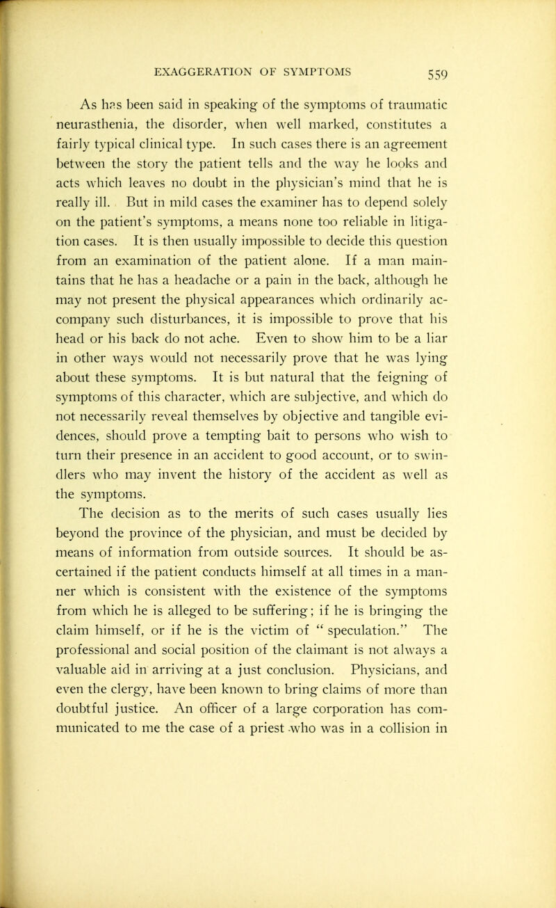 As hps been said in speaking of the symptoms of traumatic neurasthenia, tlie disorder, when vveU marked, constitutes a fairly typical clinical type. In such cases there is an agreement between the story the patient tells and the way he looks and acts which leaves no doubt in the physician's mind that he is really ill. But in mild cases the examiner has to depend solely on the patient's symptoms, a means none too reliable in litiga- tion cases. It is then usually impossible to decide this question from an examination of the patient alone. If a man main- tains that he has a headache or a pain in the back, although he may not present the physical appearances which ordinarily ac- company such disturbances, it is impossible to prove that his head or his back do not ache. Even to show him to be a liar in other ways would not necessarily prove that he was lying about these symptoms. It is but natural that the feigning of symptoms of this character, which are subjective, and which do not necessarily reveal themselves by objective and tangible evi- dences, should prove a tempting bait to persons who wish to turn their presence in an accident to good account, or to swin- dlers who may invent the history of the accident as well as the symptoms. The decision as to the merits of such cases usually lies beyond the province of the physician, and must be decided by means of information from outside sources. It should be as- certained if the patient conducts himself at all times in a man- ner which is consistent with the existence of the symptoms from which he is alleged to be suffering; if he is bringing the claim himself, or if he is the victim of  speculation. The professional and social position of the claimant is not always a valuable aid in arriving at a just conclusion. Physicians, and even the clergy, have been known to bring claims of more than doubtful justice. An officer of a large corporation has com- municated to me the case of a priest -who was in a collision in