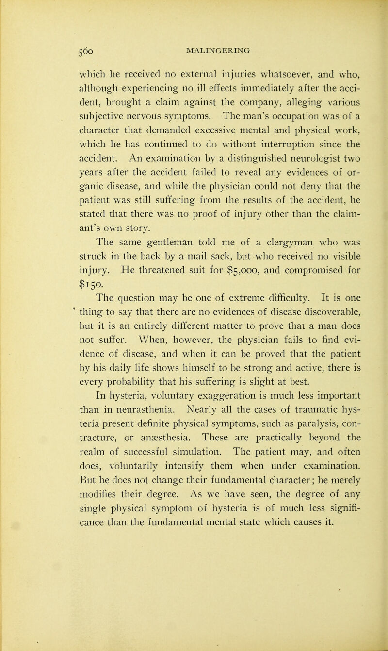which he received no external injuries whatsoever, and who, although experiencing no ill effects immediately after the acci- dent, brought a claim against the company, alleging various subjective nervous symptoms. The man's occupation was of a character that demanded excessive mental and physical work, which he has continued to do without interruption since the accident. An examination by a distinguished neurologist two years after the accident failed to reveal any evidences of or- ganic disease, and while the physician could not deny that the patient was still suffering from the results of the accident, he stated that there was no proof of injury other than the claim- ant's own story. The same gentleman told me of a clergyman who was struck in the back by a mail sack, but who received no visible injury. He threatened suit for $5,000, and compromised for $150. The question may be one of extreme difficulty. It is one * thing to say that there are no evidences of disease discoverable, but it is an entirely different matter to prove that a man does not suffer. When, however, the physician fails to find evi- dence of disease, and when it can be proved that the patient by his daily life shows himself to be strong and active, there is every probability that his suffering is slight at best. In hysteria, voluntary exaggeration is much less important than in neurasthenia. Nearly all the cases of traumatic hys- teria present definite physical symptoms, such as paralysis, con- tracture, or anaesthesia. These are practically beyond the realm of successful simulation. The patient may, and often does, voluntarily intensify them when under examination. But he does not change their fundamental character; he merely modifies their degree. As we have seen, the degree of any single physical symptom of hysteria is of much less signifi- cance than the fundamental mental state which causes it.