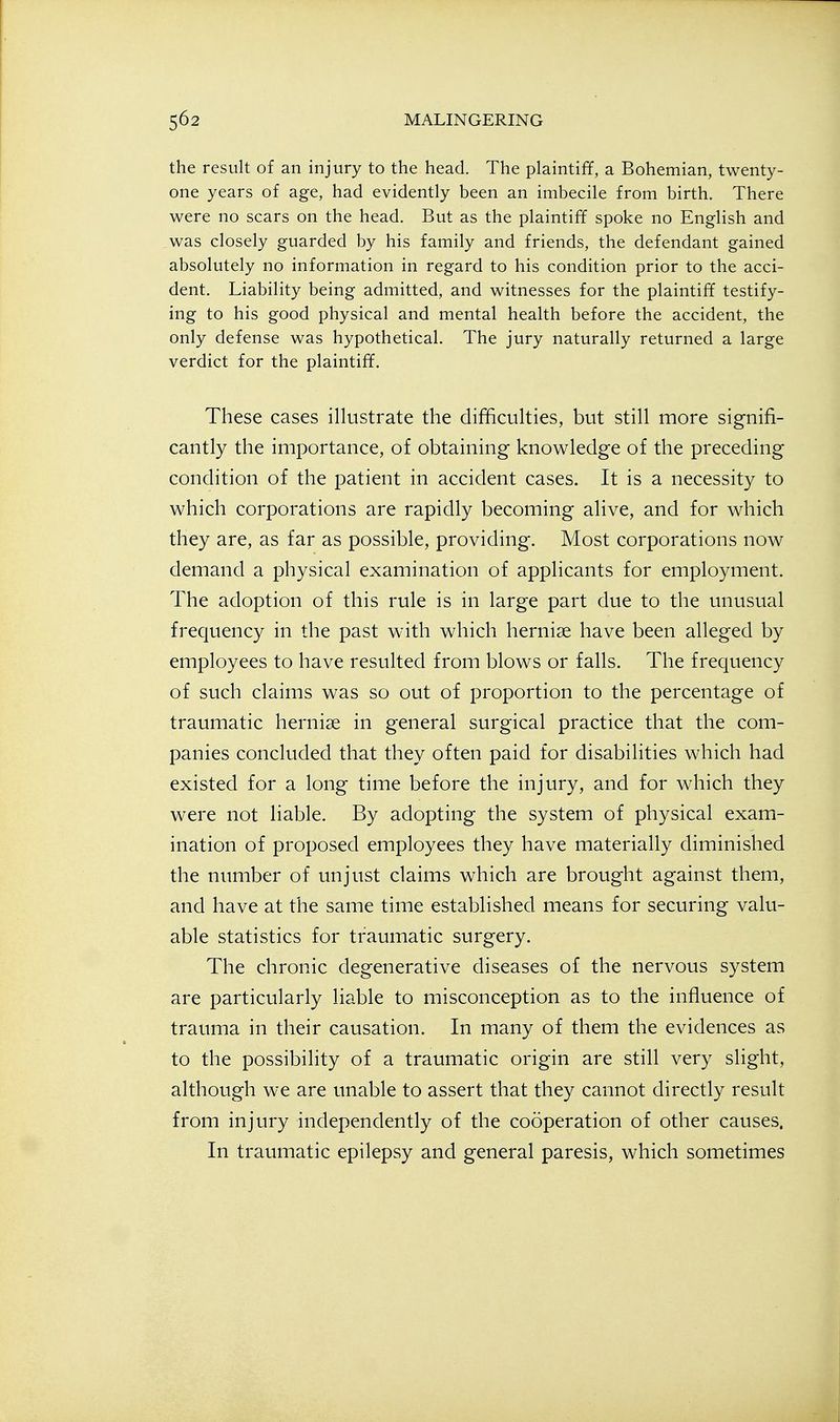 the result of an injury to the head. The plaintiff, a Bohemian, twenty- one years of age, had evidently been an imbecile from birth. There were no scars on the head. But as the plaintiff spoke no English and was closely guarded by his family and friends, the defendant gained absolutely no information in regard to his condition prior to the acci- dent. Liability being admitted, and witnesses for the plaintiff testify- ing to his good physical and mental health before the accident, the only defense was hypothetical. The jury naturally returned a large verdict for the plaintiff. These cases illustrate the difficulties, but still more signifi- cantly the importance, of obtaining knowledge of the preceding condition of the patient in accident cases. It is a necessity to which corporations are rapidly becoming alive, and for which they are, as far as possible, providing. Most corporations now demand a physical examination of applicants for employment. The adoption of this rule is in large part due to the unusual frequency in the past with which hernise have been alleged by employees to have resulted from blows or falls. The frequency of such claims was so out of proportion to the percentage of traumatic hernise in general surgical practice that the com- panies concluded that they often paid for disabilities which had existed for a long time before the injury, and for which they were not liable. By adopting the system of physical exam- ination of proposed employees they have materially diminished the number of unjust claims which are brought against them, and have at the same time established means for securing valu- able statistics for traumatic surgery. The chronic degenerative diseases of the nervous system are particularly liable to misconception as to the influence of trauma in their causation. In many of them the evidences as to the possibility of a traumatic origin are still very slight, although we are unable to assert that they cannot directly result from injury independently of the cooperation of other causes. In traumatic epilepsy and general paresis, which sometimes