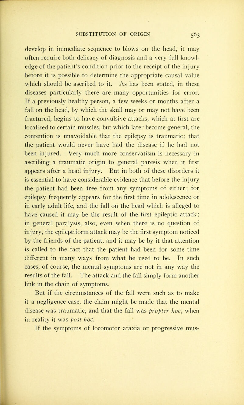 develop in immediate sequence to blows on the head, it may often require both delicacy of diagnosis and a very full knowl- edge of the patient's condition prior to the receipt of the injury before it is possible to determine the appropriate causal value which should be ascribed to it. As has been stated, in these diseases particularly there are many opportunities for error. If a previously healthy person, a few weeks or months after a fall on the head, by which the skull may or may not have been fractured, begins to have convulsive attacks, which at first are localized to certain muscles, but which later become general, the contention is unavoidable that the epilepsy is traumatic; that the patient would never have had the disease if he had not been injured. Very much more conservatism is necessary in ascribing a traumatic origin to general paresis when it first appears after a head injury. But in both of these disorders it is essential to have considerable evidence that before the injury the patient had been free from any symptoms of either; for epilepsy frequently appears for the first time in adolescence or in early adult life, and the fall on the head which is alleged to have caused it may be the result of the first epileptic attack; in general paralysis, also, even when there is no cjuestion of injury, the epileptiform attack may be the first symptom noticed by the friends of the patient, and it may be by it that attention is called to the fact that the patient had been for some time different in many ways from what he used to be. In such cases, of course, the mental symptoms are not in any way the results of the fall. The attack and the fall simply form another link in the chain of symptoms. But if the circumstances of the fall were such as to make it a negligence case, the claim might be made that the mental disease w^as traumatic, and that the fall was propter hoc, when in reality it was post hoc. If the symptoms of locomotor ataxia or progressive mus-