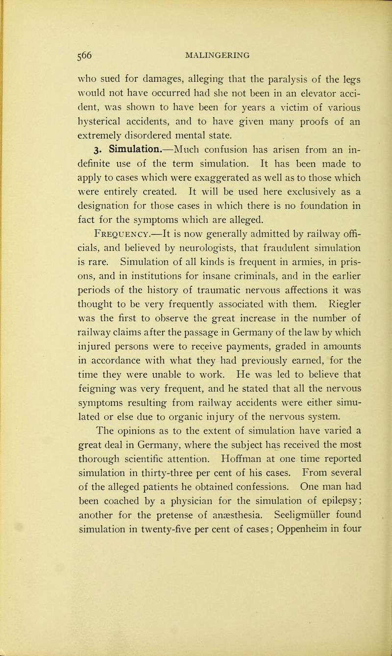 who sued for damages, alleging that the paralysis of the legs would not have occurred had she not been in an elevator acci- dent, was shown to have been for years a victim of various hysterical accidents, and to have given many proofs of an extremely disordered mental state. 3. Simulation.—Much confusion has arisen from an in- definite use of the term simulation. It has been made to apply to cases which were exaggerated as well as to those which were entirely created. It will be used here exclusively as a designation for those cases in which there is no foundation in fact for the symptoms which are alleged. Frequency.—It is now generally admitted by railway offi- cials, and believed by neurologists, that fraudulent simulation is rare. Simulation of all kinds is frequent in armies, in pris- ons, and in institutions for insane criminals, and in the earlier periods of the history of traumatic nervous affections it was thought to be very frequently associated with them. Riegler was the first to observe the great increase in the number of railway claims after the passage in Germany of the law by which injured persons were to receive payments, graded in amounts in accordance with what they had previously earned, for the time they were unable to work. He was led to believe that feigning was very frequent, and he stated that all the nervous symptoms resulting from railway accidents were either simu- lated or else due to organic injury of the nervous system. The opinions as to the extent of simulation have varied a great deal in Germany, where the subject ha^ received the most thorough scientific attention. Hoffman at one time reported simulation in thirty-three per cent of his cases. From several of the alleged patients he obtained confessions. One man had been coached by a physician for the simulation of epilepsy; another for the pretense of anaesthesia. Seeligmiiller found simulation in twenty-five per cent of cases; Oppenheim in four