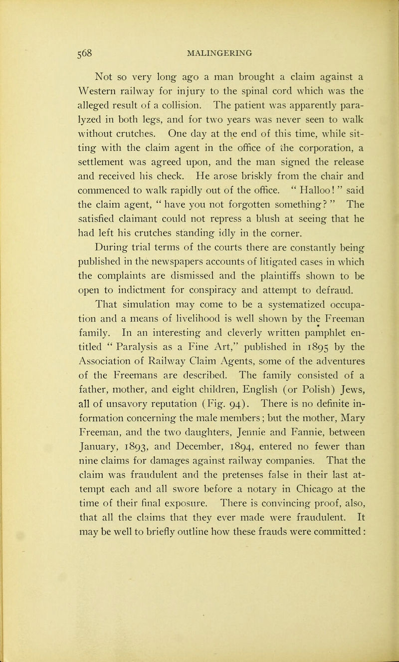 Not SO very long ago a man brought a claim against a Western railway for injury to the spinal cord which was the alleged result of a colHsion. The patient was apparently para- lyzed in both legs, and for two years was never seen to walk without crutches. One day at the end of this time, while sit- ting with the claim agent in the office of the corporation, a settlement was agreed upon, and the man signed the release and received his check. He arose briskly from the chair and commenced to walk rapidly out of the office. Halloo!  said the claim agent,  have you not forgotten something?  The satisfied claimant could not repress a blush at seeing that he had left his crutches standing idly in the corner. During trial terms of the courts there are constantly being published in the newspapers accounts of litigated cases in which the complaints are dismissed and the plaintiffs shown to be open to indictment for conspiracy and attempt to defraud. That simulation may come to be a systematized occupa- tion and a means of livelihood is well shown by the Freeman family. In an interesting and cleverly written pamphlet en- titled  Paralysis as a Fine Art, published in 1895 by the Association of Railway Claim Agents, some of the adventures of the Freemans are described. The family consisted of a father, mother, and eight children, English (or Polish) Jews, all of unsavory reputation (Fig. 94). There is no definite in- formation concerning the male members; but the mother, Mary Freeman, and the two daughters, Jennie and Fannie, between January, 1893, and December, 1894, entered no fewer than nine claims for damages against railway companies. That the claim was fraudulent and the pretenses false in their last at- tempt each and all swore before a notary in Chicago at the time of their final exposure. There is convincing proof, also, that all the claims that they ever made were fraudulent. It may be well to briefly outline how these frauds were committed :