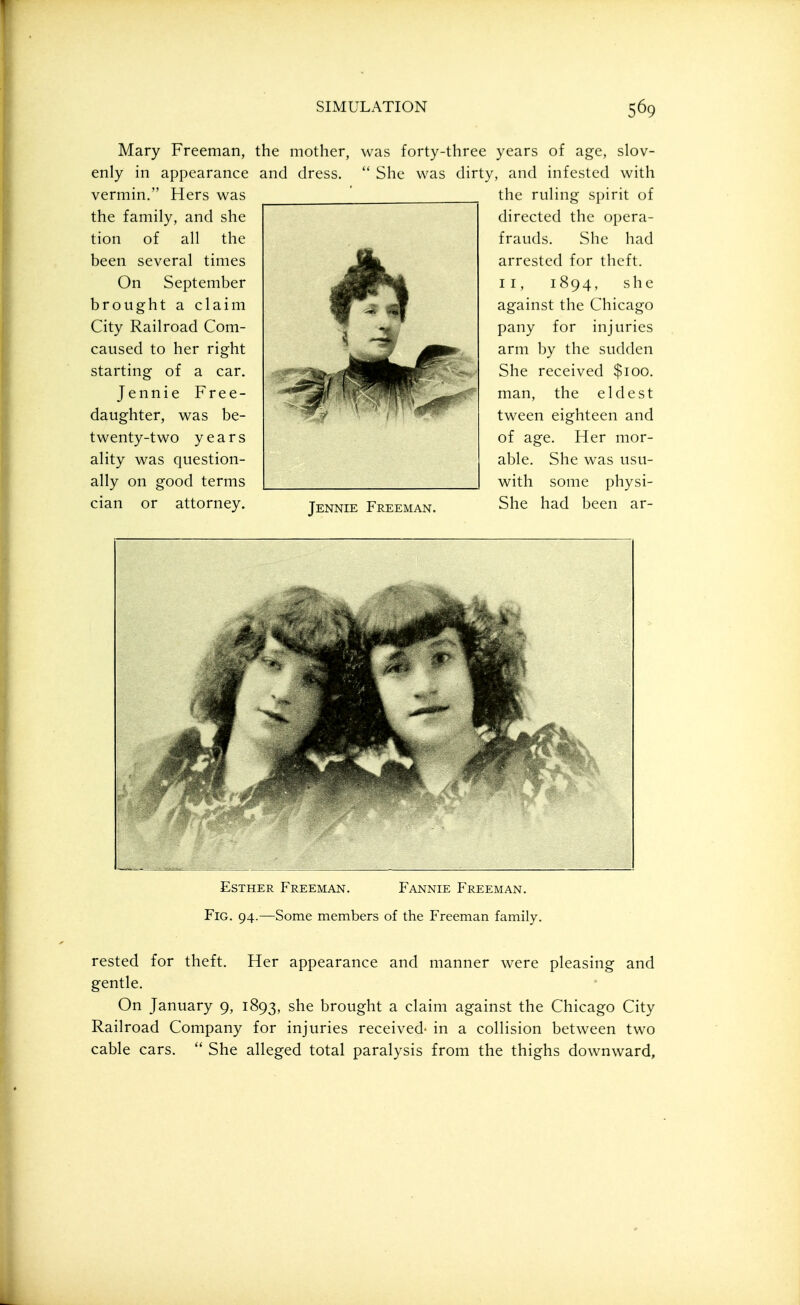 Mary Freeman, the mother, was forty-three years of age, slov- and dress.  She was dirty, and infested with the ruHng spirit of enly in appearance vermin. Hers was the family, and she tion of all the been several times On September brought a claim City Railroad Com- caused to her right starting of a car. Jennie Free- daughter, was be- twenty-two years ality was question- ally on good terms cian or attorney. directed the opera- frauds. She had arrested for theft. II, 1894, she against the Chicago pany for injuries arm hy the sudden She received $100. man, the eldest tween eighteen and of age Jennie Freeman. Her mor- able. She was usu- with some physi- She had been ar- EsTHER Freeman. Fannie Freeman. Fig. 94.—Some members of the Freeman family, rested for theft. Her appearance and manner were pleasing and gentle. On January 9, 1893, she brought a claim against the Chicago City Railroad Company for injuries received' in a collision between two cable cars.  She alleged total paralysis from the thighs downward.