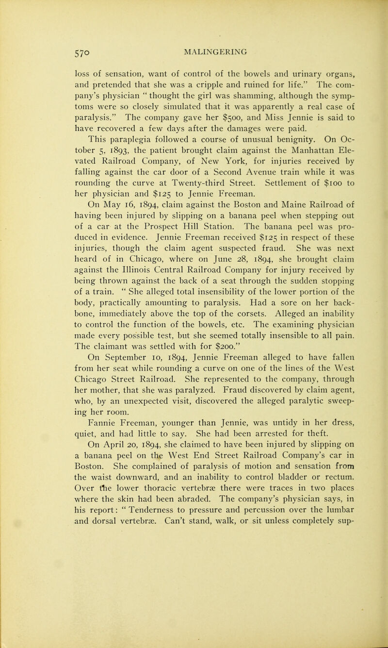 loss of sensation, want of control of the bowels and urinary organs, and pretended that she was a cripple and ruined for life. The com- pany's physician  thought the girl was shamming, although the symp- toms were so closely simulated that it was apparently a real case of paralysis. The company gave her $500, and Miss Jennie is said to have recovered a few days after the damages were paid. This paraplegia followed a course of unusual benignity. On Oc- tober 5, 1893, the patient brought claim against the Manhattan Ele- vated Railroad Company, of New York, for injuries received by falling against the car door of a Second Avenue train while it was rounding the curve at Twenty-third Street. Settlement of $100 to her physician and $125 to Jennie Freeman. On May 16, 1894, claim against the Boston and Maine Railroad of having been injured by slipping on a banana peel when stepping out of a car at the Prospect Hill Station. The banana peel was pro- duced in evidence. Jennie Freeman received $125 in respect of these injuries, though the claim agent suspected fraud. She was next heard of in Chicago, where on June 28, 1894, she brought claim against the Illinois Central Railroad Company for injury received by being thrown against the back of a seat through the sudden stopping of a train.  She alleged total insensibility of the lower portion of the body, practically amounting to paralysis. Had a sore on her back- bone, immediately above the top of the corsets. Alleged an inability to control the function of the bowels, etc. The examining physician made every possible test, but she seemed totally insensible to all pain. The claimant was settled with for $200. On September 10, 1894, Jennie Freeman alleged to have fallen from her seat while rounding a curve on one of the lines of the West Chicago Street Railroad. She represented to the company, through her mother, that she was paralyzed. Fraud discovered by claim agent, who, by an unexpected visit, discovered the alleged paralytic sweep- ing her room. Fannie Freeman, younger than Jennie, was untidy in her dress, quiet, and had little to say. She had been arrested for theft. On April 20, 1894, she claimed to have been injured by slipping on a banana peel on the West End Street Railroad Company's car in Boston. She complained of paralysis of motion and sensation from the waist downward, and an inability to control bladder or rectum. Over tlie lower thoracic vertebrae there were traces in two places where the skin had been abraded. The company's physician says, in his report:  Tenderness to pressure and percussion over the lumbar and dorsal vertebrae. Can't stand, walk, or sit unless completely sup-