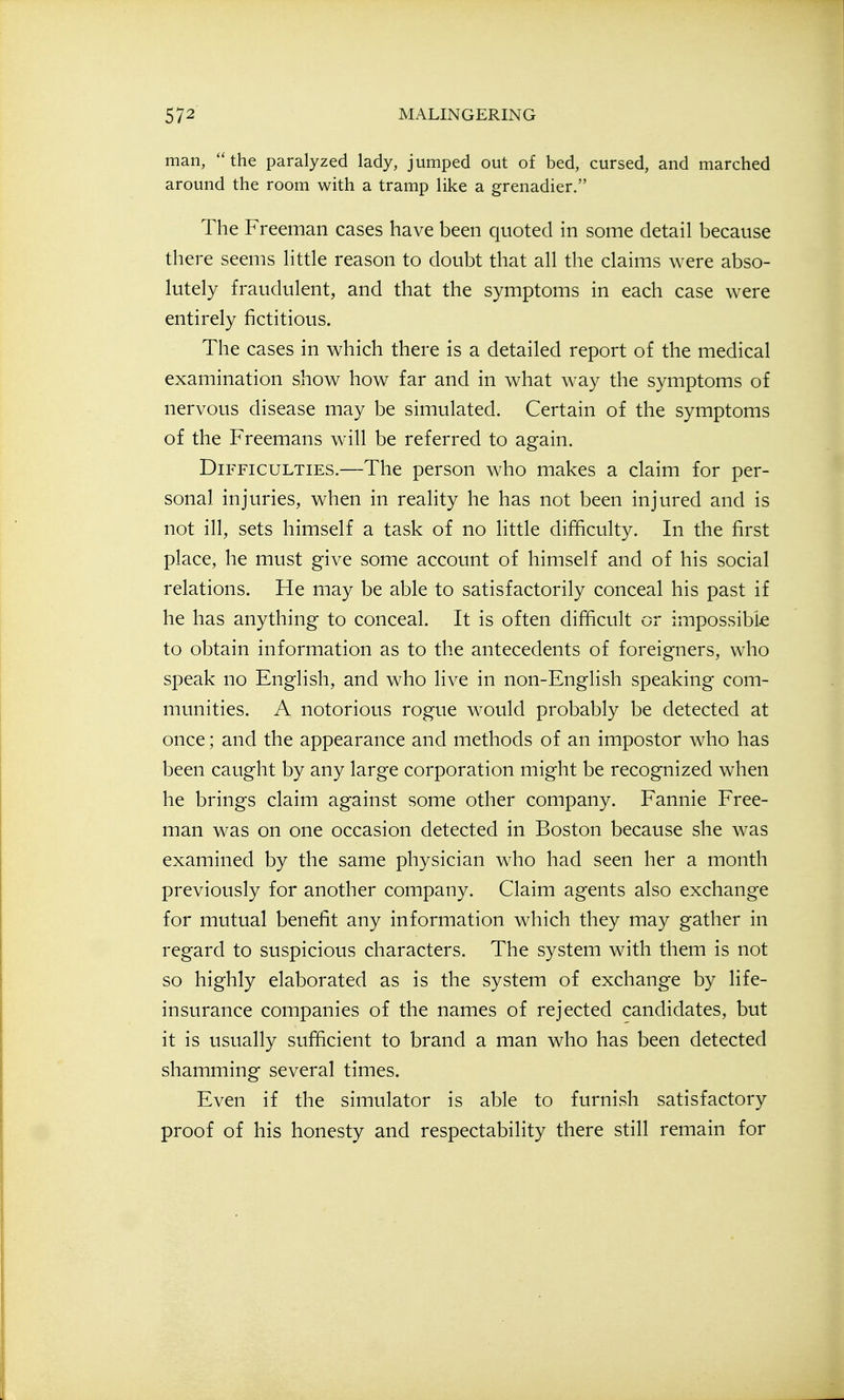 man, the paralyzed lady, jumped out of bed, cursed, and marched around the room with a tramp like a grenadier. The Freeman cases have been quoted in some detail because there seems little reason to doubt that all the claims were abso- lutely fraudulent, and that the symptoms in each case were entirely fictitious. The cases in which there is a detailed report of the medical examination show how far and in what way the symptoms of nervous disease may be simulated. Certain of the symptoms of the Freemans will be referred to again. Difficulties.—The person who makes a claim for per- sonal injuries, when in reality he has not been injured and is not ill, sets himself a task of no little difficulty. In the first place, he must give some account of himself and of his social relations. He may be able to satisfactorily conceal his past if he has anything to conceal. It is often difficult or impossibk to obtain information as to the antecedents of foreigners, who speak no English, and who live in non-English speaking com- munities. A notorious rogue would probably be detected at once; and the appearance and methods of an impostor who has been caught by any large corporation might be recognized when he brings claim against some other company. Fannie Free- man was on one occasion detected in Boston because she was examined by the same physician who had seen her a month previously for another company. Claim agents also exchange for mutual benefit any information which they may gather in regard to suspicious characters. The system with them is not so highly elaborated as is the system of exchange by life- insurance companies of the names of rejected candidates, but it is usually sufficient to brand a man who has been detected shamming several times. Even if the simulator is able to furnish satisfactory proof of his honesty and respectability there still remain for