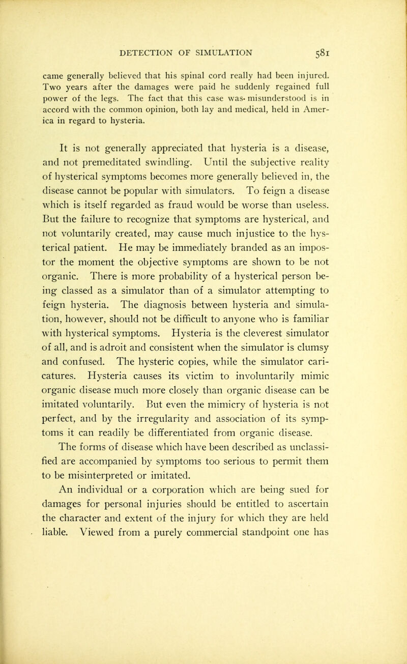 came generally believed that his spinal cord really had been injured. Two years after the damages were paid he suddenly regained full power of the legs. The fact that this case was* misunderstood is in accord with the common opinion, both lay and medical, held in Amer- ica in regard to hysteria. It is not generally appreciated that hysteria is a disease, and not premeditated swindling. Until the subjective reality of hysterical symptoms becomes more generally believed in, the disease cannot be popular with simulators. To feign a disease which is itself regarded as fraud would be worse than useless. But the failure to recognize that symptoms are hysterical, and not voluntarily created, may cause much injustice to the hys- terical patient. He may be immediately branded as an impos- tor the moment the objective symptoms are shown to be not organic. There is more probability of a hysterical person be- ing classed as a simulator than of a simulator attempting to feign hysteria. The diagnosis between hysteria and simula- tion, however, should not be difficult to anyone who is familiar with hysterical symptoms. Hysteria is the cleverest simulator of all, and is adroit and consistent when the simulator is clumsy and confused. The hysteric copies, while the simulator cari- catures. Hysteria causes its victim to involuntarily mimic organic disease much more closely than organic disease can be imitated voluntarily. But even the mimicry of hysteria is not perfect, and by the irregularity and association of its symp- toms it can readily be differentiated from organic disease. The forms of disease which have been described as unclassi- fied are accompanied by symptoms too serious to permit them to be misinterpreted or imitated. An individual or a corporation which are being sued for damages for personal injuries should be entitled to ascertain the character and extent of the injury for which they are held liable. Viewed from a purely commercial standpoint one has