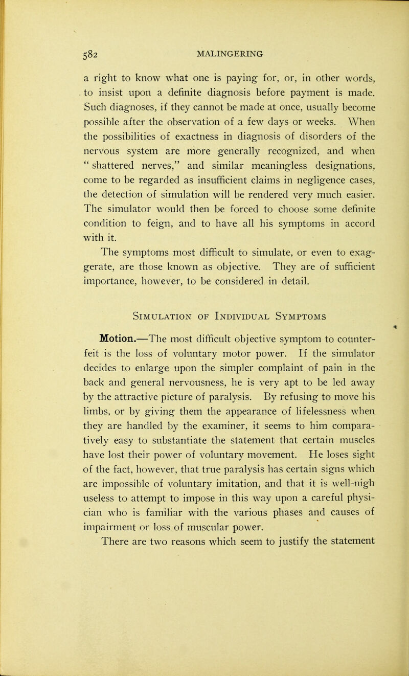 a right to know what one is paying for, or, in other words, to insist upon a definite diagnosis before payment is made. Such diagnoses, if they cannot be made at once, usually become possible after the observation of a few days or weeks. When the possibilities of exactness in diagnosis of disorders of the nervous system are more generally recognized, and when  shattered nerves, and similar meaningless designations, come to be regarded as insufficient claims in negligence cases, the detection of simulation will be rendered very much easier. The simulator would then be forced to choose some definite condition to feign, and to have all his symptoms in accord with it. The symptoms most difficult to simulate, or even to exag- gerate, are those known as objective. They are of sufficient importance, however, to be considered in detail. Simulation of Individual Symptoms Motion.—The most difficult objective symptom to counter- feit is the loss of voluntary motor power. If the simulator decides to enlarge upon the simpler complaint of pain in the back and general nervousness, he is very apt to be led away by the attractive picture of paralysis. By refusing to move his limbs, or by giving them the appearance of lifelessness when they are handled by the examiner, it seems to him compara- tively easy to substantiate the statement that certain muscles have lost their power of voluntary movement. He loses sight of the fact, however, that true paralysis has certain signs which are impossible of voluntary imitation, and that it is well-nigh useless to attempt to impose in this way upon a careful physi- cian who is familiar with the various phases and causes of impairment or loss of muscular power. There are two reasons which seem to justify the statement