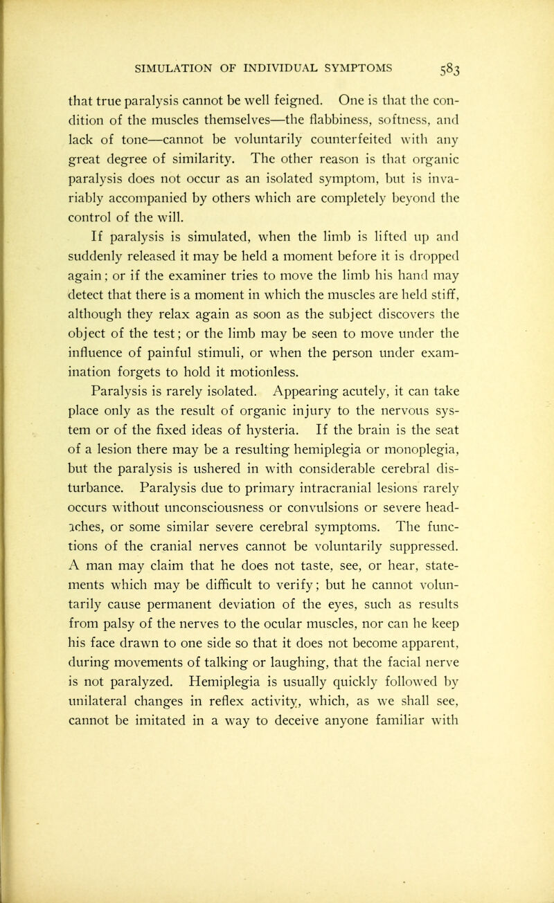 that true paralysis cannot be well feigned. One is that the con- dition of the muscles themselves—the flabbiness, softness, and lack of tone—cannot be voluntarily counterfeited with any great degree of similarity. The other reason is that organic paralysis does not occur as an isolated symptom, but is inva- riably accompanied by others which are completely beyond the control of the will. If paralysis is simulated, when the limb is lifted up and suddenly released it may be held a moment before it is dropped again; or if the examiner tries to move the limb his hand may detect that there is a moment in which the muscles are held stiff, although they relax again as soon as the subject discovers the object of the test; or the limb may be seen to move under the influence of painful stimuli, or when the person under exam- ination forgets to hold it motionless. Paralysis is rarely isolated. Appearing acutely, it can take place only as the result of organic injury to the nervous sys- tem or of the fixed ideas of hysteria. If the brain is the seat of a lesion there may be a resulting hemiplegia or monoplegia, but the paralysis is ushered in with considerable cerebral dis- turbance. Paralysis due to primary intracranial lesions rarely occurs without unconsciousness or convulsions or severe head- :iches, or some similar severe cerebral symptoms. The func- tions of the cranial nerves cannot be voluntarily suppressed. A man may claim that he does not taste, see, or hear, state- ments which may be difficult to verify; but he cannot volun- tarily cause permanent deviation of the eyes, such as results from palsy of the nerves to the ocular muscles, nor can he keep his face drawn to one side so that it does not become apparent, during movements of talking or laughing, that the facial nerve is not paralyzed. Hemiplegia is usually quickly followed by unilateral changes in reflex activity, which, as we shall see, cannot be imitated in a way to deceive anyone familiar with