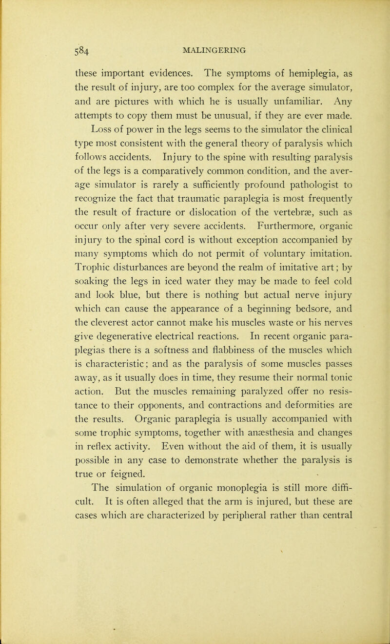 these important evidences. The symptoms of hemiplegia, as the result of injury, are too complex for the average simulator, and are pictures with which he is usually unfamiliar. Any attempts to copy them must be unusual, if they are ever made. Loss of power in the legs seems to the simulator the clinical type most consistent with the general theory of paralysis which follows accidents. Injury to the spine with resulting paralysis of the legs is a comparatively common condition, and the aver- age simulator is rarely a sufficiently profound pathologist to recognize the fact that traumatic paraplegia is most frequently the result of fracture or dislocation of the vertebrae, such as occur only after very severe accidents. Furthermore, organic injury to the spinal cord is without exception accompanied by many symptoms which do not permit of voluntary imitation. Trophic disturbances are beyond the realm of imitative art; by soaking the legs in iced water they may be made to feel cold and look blue, but there is nothing but actual nerve injury which can cause the appearance of a beginning bedsore, and the cleverest actor cannot make his muscles waste or his nerves give degenerative electrical reactions. In recent organic para- plegias there is a softness and flabbiness of the muscles which is characteristic; and as the paralysis of some muscles passes away, as it usually does in time, they resume their normal tonic action. But the muscles remaining paralyzed offer no resis- tance to their opponents, and contractions and deformities are the results. Organic paraplegia is usually accompanied with some trophic symptoms, together with anaesthesia and changes in reflex activity. Even without the aid of them, it is usually possible in any case to demonstrate whether the paralysis is true or feigned. The simulation of organic monoplegia is still more diffi- cult. It is often alleged that the arm is injured, but these are cases which are characterized by peripheral rather than central