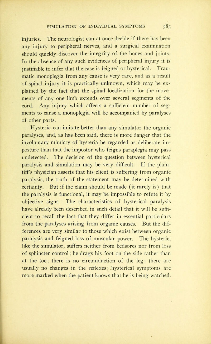 injuries. The neurologist can at once decide if there has been any injury to peripheral nerves, and a surgical examination should quickly discover the integrity of the bones and joints. In the absence of any such evidences of peripheral injury it is justifiable to infer that the case is feigned or hysterical. Trau- matic monoplegia from any cause is very rare, and as a result of spinal injury it is practically unknown, which may be ex- plained by the fact that the spinal localization for the move- ments of any one limb extends over several segments of the cord. Any injury which affects a sufificient number of seg- ments to cause a monoplegia will be accompanied by paralyses of other parts. Hysteria can imitate better than any simulator the organic paralyses, and, as has been said, there is more danger that the involuntary mimicry of hysteria be regarded as deliberate im- posture than that the impostor who feigns paraplegia may pass undetected. The decision of the question between hysterical paralysis and simulation may be very difificult. If the plain- tiff's physician asserts that his client is suffering from organic paralysis, the truth of the statement may be determined with certainty. But if the claim should be made (it rarely is) that the paralysis is functional, it may be impossible to refute it by objective signs. The characteristics of hysterical paralysis have already been described in such detail that it will be suffi- cient to recall the fact that they differ in essential particulars from the paralyses arising from organic causes. But the dif- ferences are very similar to those which exist between organic paralysis and feigned loss of muscular power. The hysteric, like the simulator, suffers neither from bedsores nor from loss of sphincter control; he drags his foot on the side rather than at the toe; there is no circumduction of the leg; there are usually no changes in the reflexes; .hysterical symptoms are more marked when the patient knows that he is being watched.