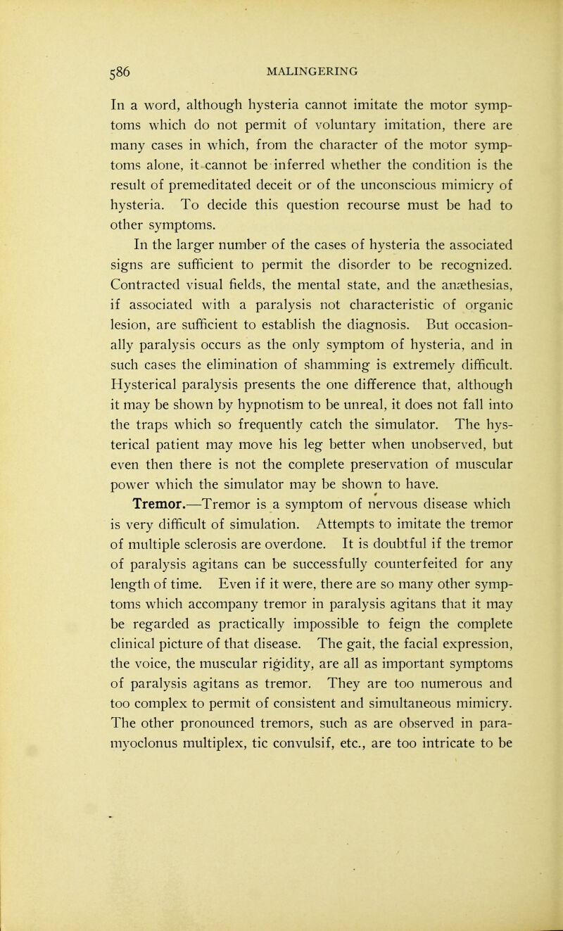In a word, although hysteria cannot imitate the motor symp- toms which do not permit of voluntary imitation, there are many cases in which, from the character of the motor symp- toms alone, it cannot be inferred whether the condition is the result of premeditated deceit or of the unconscious mimicry of hysteria. To decide this question recourse must be had to other symptoms. In the larger number of the cases of hysteria the associated signs are sufficient to permit the disorder to be recognized. Contracted visual fields, the mental state, and the ansethesias, if associated with a paralysis not characteristic of organic lesion, are sufficient to establish the diagnosis. But occasion- ally paralysis occurs as the only symptom of hysteria, and in such cases the elimination of shamming is extremely difficult. Hysterical paralysis presents the one difference that, although it may be shown by hypnotism to be unreal, it does not fall into the traps which so frequently catch the simulator. The hys- terical patient may move his leg better when unobserved, but even then there is not the complete preservation of muscular power which the simulator may be shown to have. Tremor.—Tremor is a symptom of nervous disease which is very difficult of simulation. Attempts to imitate the tremor of multiple sclerosis are overdone. It is doubtful if the tremor of paralysis agitans can be successfully counterfeited for any length of time. Even if it were, there are so many other symp- toms which accompany tremor in paralysis agitans that it may be regarded as practically impossible to feign the complete clinical picture of that disease. The gait, the facial expression, the voice, the muscular rigidity, are all as important symptoms of paralysis agitans as tremor. They are too numerous and too complex to permit of consistent and simultaneous mimicry. The other pronounced tremors, such as are observed in para- myoclonus multiplex, tic convulsif, etc., are too intricate to be