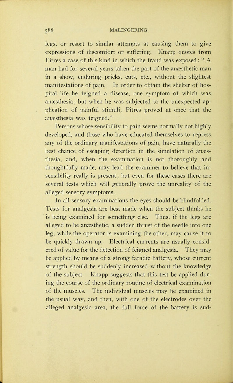 legs, or resort to similar attempts at causing them to give expressions of discomfort or suffering. Knapp quotes from Pitres a case of this kind in which the fraud was exposed:  A man had for several years taken the part of the anaesthetic man in a show, enduring pricks, cuts, etc., without the slightest manifestations of pain. In order to obtain the shelter of hos- pital life he feigned a disease, one symptom of which was anaesthesia; but when he was subjected to the unexpected ap- plication of painful stimuli, Pitres proved at once that the anaesthesia was feigned. Persons whose sensibility to pain seems normally not highly developed, and those who have educated themselves to repress any of the ordinary manifestations of pain, have naturally the best chance of escaping detection in the simulation of anaes- thesia, and, when the examination is not thoroughly and thoughtfully made, may lead the examiner to believe that in- sensibility really is present; but even for these cases there are several tests which will generally prove the unreality of the alleged sensory symptoms. In all sensory examinations the eyes should be blindfolded. Tests for analgesia are best made when the subject thinks he is being examined for something else. Thus, if the legs are alleged to be anaesthetic, a sudden thrust of the needle into one leg, while the operator is examining the other, may cause it to be quickly drawn up. Electrical currents are usually consid- ered of value for the detection of feigned analgesia. They may be applied by means of a strong faradic battery, whose current strength should be suddenly increased without the knowledge of the subject. Knapp suggests that this test be applied dur- ing the course of the ordinary routine of electrical examination of the muscles. The individual muscles may be examined in the usual way, and then, with one of the electrodes over the alleged analgesic area, the full force of the battery is sud-