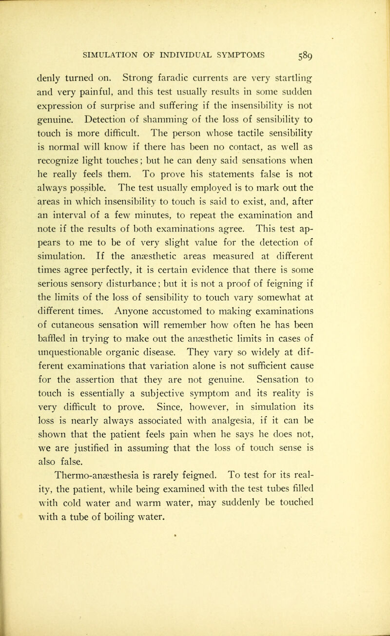denly turned on. Strong faradic currents are very startling and very painful, and this test usually results in some sudden expression of surprise and suffering if the insensibility is not genuine. Detection of shamming of the loss of sensibility to touch is more difficult. The person whose tactile sensibility is normal v^ill know if there has been no contact, as well as recognize light touches; but he can deny said sensations when he really feels them. To prove his statements false is not always possible. The test usually employed is to mark out the areas in which insensibility to touch is said to exist, and, after an interval of a few minutes, to repeat the examination and note if the results of both examinations agree. This test ap- pears to me to be of very slight value for the detection of simulation. If the anaesthetic areas measured at different times agree perfectly, it is certain evidence that there is some serious sensory disturbance; but it is not a proof of feigning if the limits of the loss of sensibility to touch vary somewhat at different times. Anyone accustomed to making examinations of cutaneous sensation will remember how often he has been baffled in trying to make out the anaesthetic limits in cases of unquestionable organic disease. They vary so widely at dif- ferent examinations that variation alone is not sufficient cause for the assertion that they are not genuine. Sensation to touch is essentially a subjective symptom and its reality is very difficult to prove. Since, however, in simulation its loss is nearly always associated with analgesia, if it can be shown that the patient feels pain when he says he does not, we are justified in assuming that the loss of touch sense is also false. Thermo-anaesthesia is rarely feigned. To test for its real- ity, the patient, while being examined with the test tubes filled with cold water and warm water, may suddenly be touched with a tube of boiling water.