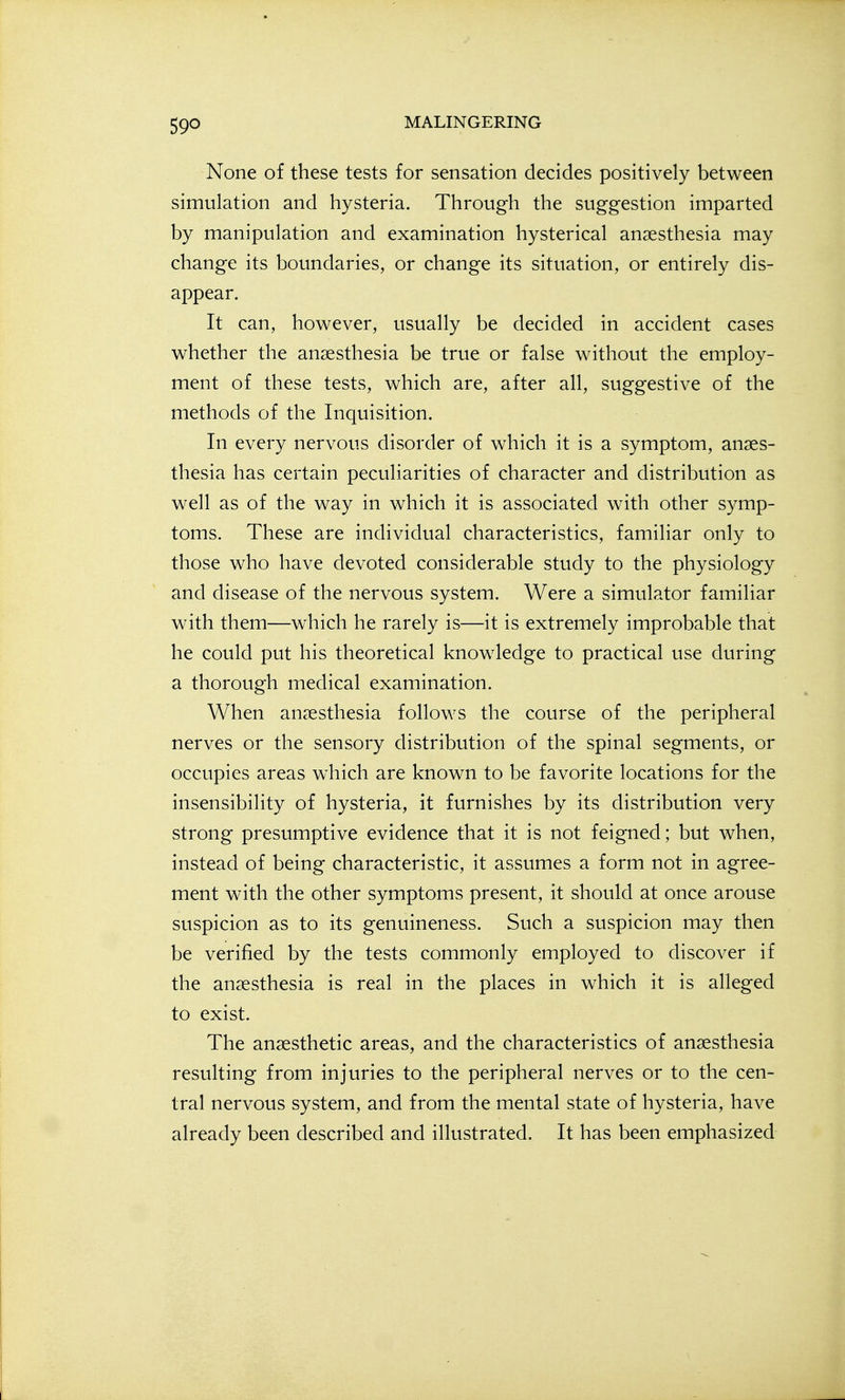 None of these tests for sensation decides positively between simulation and hysteria. Through the suggestion imparted by manipulation and examination hysterical anaesthesia may change its boundaries, or change its situation, or entirely dis- appear. It can, however, usually be decided in accident cases whether the anaesthesia be true or false without the employ- ment of these tests, which are, after all, suggestive of the methods of the Inquisition. In every nervous disorder of which it is a symptom, anaes- thesia has certain peculiarities of character and distribution as well as of the way in which it is associated with other symp- toms. These are individual characteristics, familiar only to those who have devoted considerable study to the physiology and disease of the nervous system. Were a simulator familiar with them—which he rarely is—it is extremely improbable that he could put his theoretical knowledge to practical use during a thorough medical examination. When anaesthesia follows the course of the peripheral nerves or the sensory distribution of the spinal segments, or occupies areas which are known to be favorite locations for the insensibility of hysteria, it furnishes by its distribution very strong presumptive evidence that it is not feigned; but when, instead of being characteristic, it assumes a form not in agree- ment with the other symptoms present, it should at once arouse suspicion as to its genuineness. Such a suspicion may then be verified by the tests commonly employed to discover if the anaesthesia is real in the places in which it is alleged to exist. The anaesthetic areas, and the characteristics of anaesthesia resulting from injuries to the peripheral nerves or to the cen- tral nervous system, and from the mental state of hysteria, have already been described and illustrated. It has been emphasized