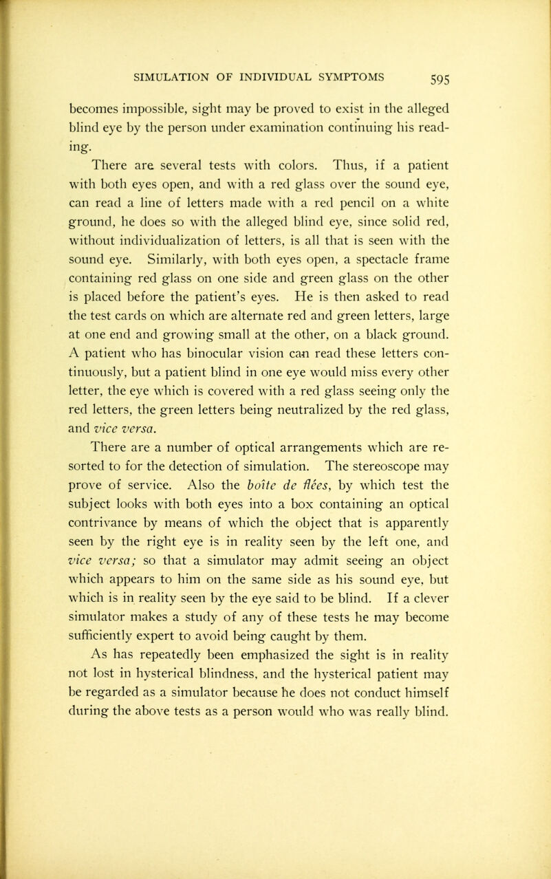 becomes impossible, sight may be proved to exist in the alleged blind eye by the person under examination continuing his read- ing. There are several tests with colors. Thus, if a patient with both eyes open, and with a red glass over the sound eye, can read a line of letters made with a red pencil on a white ground, he does so with the alleged blind eye, since solid red, without individualization of letters, is all that is seen with the sound eye. Similarly, with both eyes open, a spectacle frame containing red glass on one side and green glass on the other is placed before the patient's eyes. He is then asked to read the test cards on which are alternate red and green letters, large at one end and growing small at the other, on a black ground. A patient w^ho has binocular vision can read these letters con- tinuously, but a patient blind in one eye would miss every other letter, the eye which is covered with a red glass seeing only the red letters, the green letters being neutralized by the red glass, and vice versa. There are a number of optical arrangements which are re- sorted to for the detection of simulation. The stereoscope may prove of service. Also the boite de flees, by which test the subject looks with both eyes into a box containing an optical contrivance by means of which the object that is apparently seen by the right eye is in reality seen by the left one, and vice versa; so that a simulator may admit seeing an object which appears to him on the same side as his sound eye, but which is in reality seen by the eye said to be blind. If a clever simulator makes a study of any of these tests he may become sufficiently expert to avoid being caught by them. As has repeatedly been emphasized the sight is in reality not lost in hysterical blindness, and the hysterical patient may be regarded as a simulator because he does not conduct himself during the above tests as a person would who was really blind.