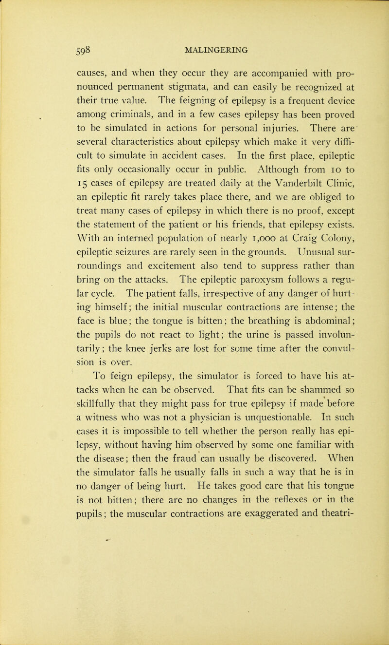 causes, and when they occur they are accompanied with pro- nounced permanent stigmata, and can easily be recognized at their true value. The feigning of epilepsy is a frequent device among criminals, and in a few cases epilepsy has been proved to be simulated in actions for personal injuries. There are- several characteristics about epilepsy which make it very diffi- cult to simulate in accident cases. In the first place, epileptic fits only occasionally occur in public. Although from lo to 15 cases of epilepsy are treated daily at the Vanderbilt Clinic, an epileptic fit rarely takes place there, and we are obliged to treat many cases of epilepsy in which there is no proof, except the statement of the patient or his friends, that epilepsy exists. With an interned population of nearly 1,000 at Craig Colony, epileptic seizures are rarely seen in the grounds. Unusual sur- roundings and excitement also tend to suppress rather than bring on the attacks. The epileptic paroxysm follows a regu- lar cycle. The patient falls, irrespective of any danger of hurt- ing himself; the initial muscular contractions are intense; the face is blue; the tongue is bitten; the breathing is abdominal; the pupils do not react to light; the urine is passed involun- tarily ; the knee jerks are lost for some time after the convul- sion is over. To feign epilepsy, the simulator is forced to have his at- tacks when he can be observed. That fits can be shammed so skillfully that they might pass for true epilepsy if made before a witness who was not a physician is unquestionable. In such cases it is impossible to tell whether the person really has epi- lepsy, without having him observed by some one familiar with the disease; then the fraud can usually be discovered. When the simulator falls he usually falls in such a way that he is in no danger of being hurt. He takes good care that his tongue is not bitten; there are no changes in the reflexes or in the pupils; the muscular contractions are exaggerated and theatri-