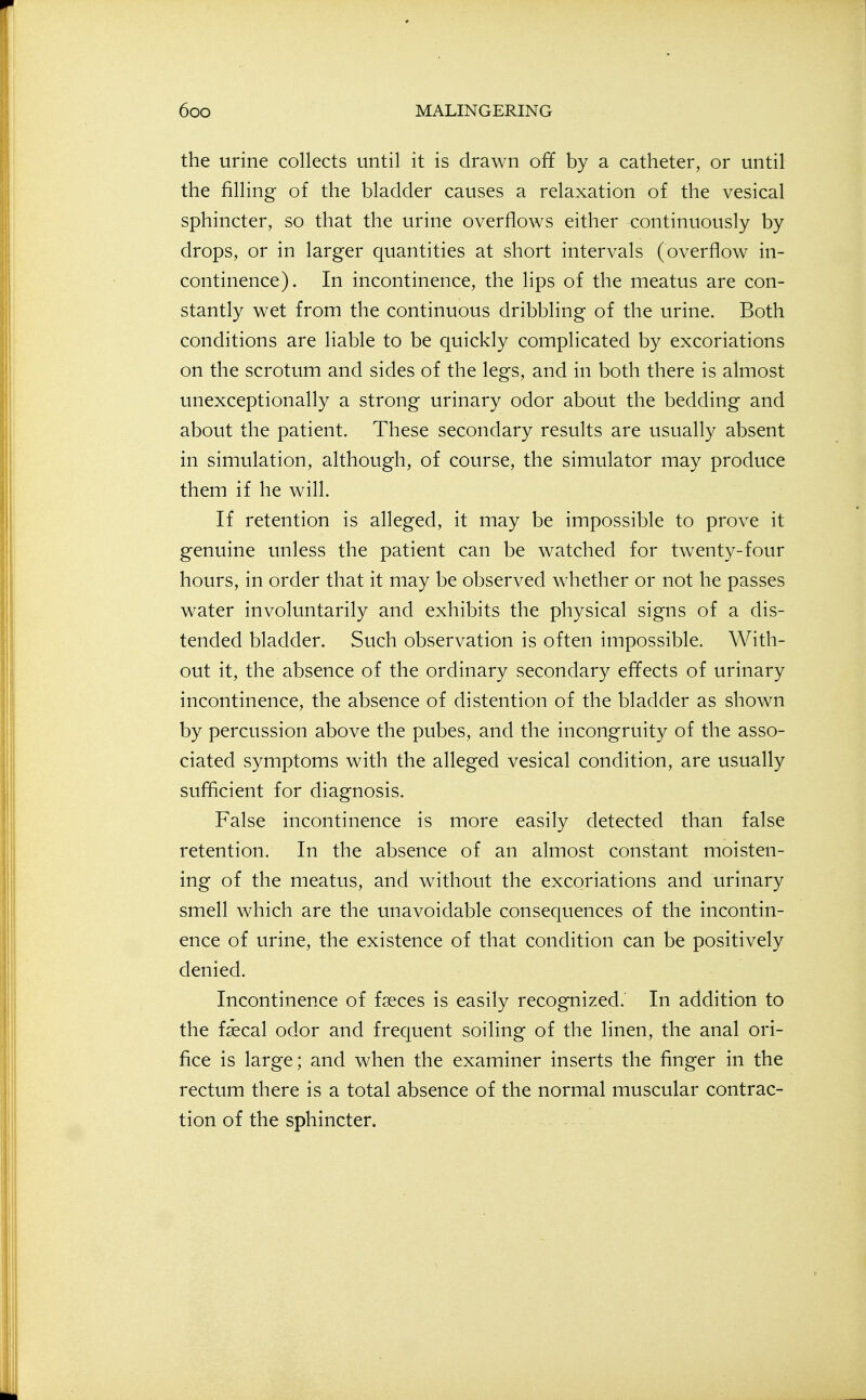 the urine collects until it is drawn off by a catheter, or until the filling of the bladder causes a relaxation of the vesical sphincter, so that the urine overflows either continuously by drops, or in larger quantities at short intervals (overflow in- continence). In incontinence, the lips of the meatus are con- stantly wet from the continuous dribbling of the urine. Both conditions are liable to be quickly complicated by excoriations on the scrotum and sides of the legs, and in both there is almost unexceptionally a strong urinary odor about the bedding and about the patient. These secondary results are usually absent in simulation, although, of course, the simulator may produce them if he will. If retention is alleged, it may be impossible to prove it genuine unless the patient can be watched for twenty-four hours, in order that it may be observed whether or not he passes water involuntarily and exhibits the physical signs of a dis- tended bladder. Such observation is often impossible. With- out it, the absence of the ordinary secondary effects of urinary incontinence, the absence of distention of the bladder as shown by percussion above the pubes, and the incongruity of the asso- ciated symptoms with the alleged vesical condition, are usually sufficient for diagnosis. False incontinence is more easily detected than false retention. In the absence of an almost constant moisten- ing of the meatus, and without the excoriations and urinary smell which are the unavoidable consequences of the incontin- ence of urine, the existence of that condition can be positively denied. Incontinence of faeces is easily recognized. In addition to the faecal odor and frequent soiling of the linen, the anal ori- fice is large; and when the examiner inserts the finger in the rectum there is a total absence of the normal muscular contrac- tion of the sphincter.