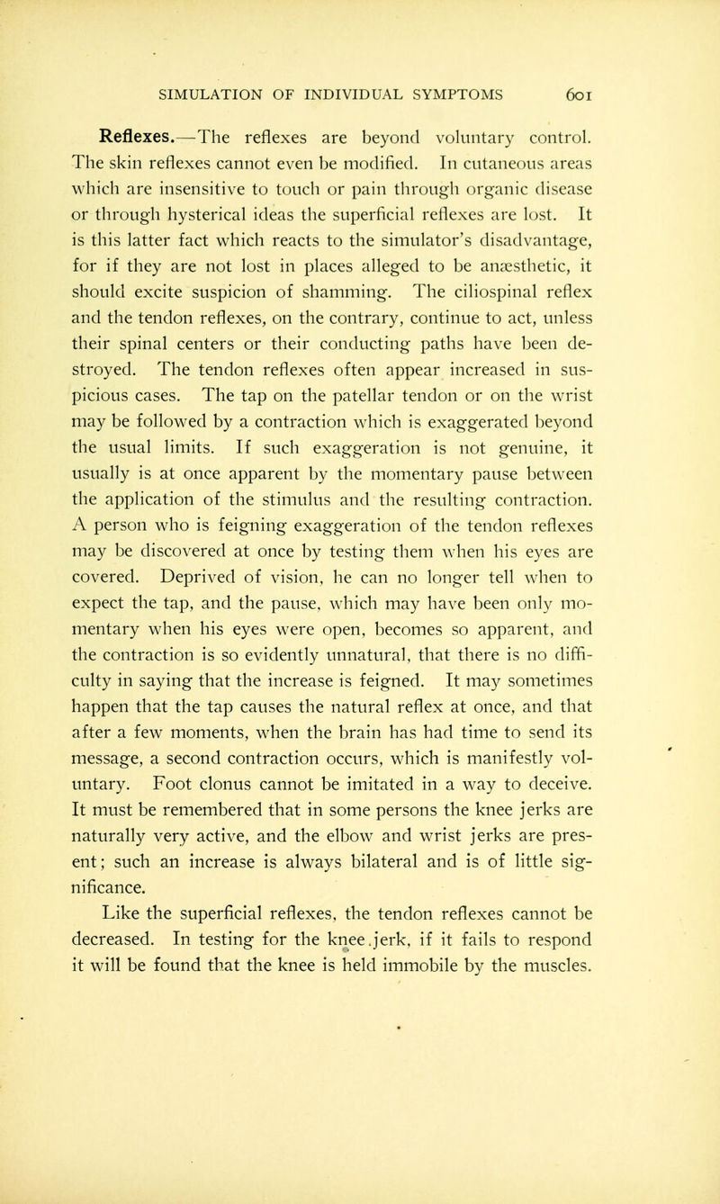 Reflexes.—The reflexes are beyond voluntary control. The skin reflexes cannot even be modified. In cutaneous areas which are insensitive to touch or pain through organic disease or through hysterical ideas the superficial reflexes are lost. It is this latter fact which reacts to the simulator's disadvantage, for if they are not lost in places alleged to be anaesthetic, it should excite suspicion of shamming. The ciliospinal reflex and the tendon reflexes, on the contrary, continue to act, unless their spinal centers or their conducting paths have been de- stroyed. The tendon reflexes often appear increased in sus- picious cases. The tap on the patellar tendon or on the wrist may be followed by a contraction which is exaggerated beyond the usual limits. If such exaggeration is not genuine, it usually is at once apparent by the momentary pause between the application of the stimulus and the resulting contraction. A person who is feigning exaggeration of the tendon reflexes may be discovered at once by testing them wdien his eyes are covered. Deprived of vision, he can no longer tell when to expect the tap, and the pause, w4iich may have been only mo- mentary when his eyes were open, becomes so apparent, and the contraction is so evidently unnatural, that there is no difli- culty in saying that the increase is feigned. It may sometimes happen that the tap causes the natural reflex at once, and that after a few moments, when the brain has had time to send its message, a second contraction occurs, which is manifestly vol- untary. Foot clonus cannot be imitated in a way to deceive. It must be remembered that in some persons the knee jerks are naturally very active, and the elbow and wrist jerks are pres- ent; such an increase is always bilateral and is of little sig- nificance. Like the superficial reflexes, the tendon reflexes cannot be decreased. In testing for the knee j'erk, if it fails to respond it will be found that the knee is held immobile by the muscles.