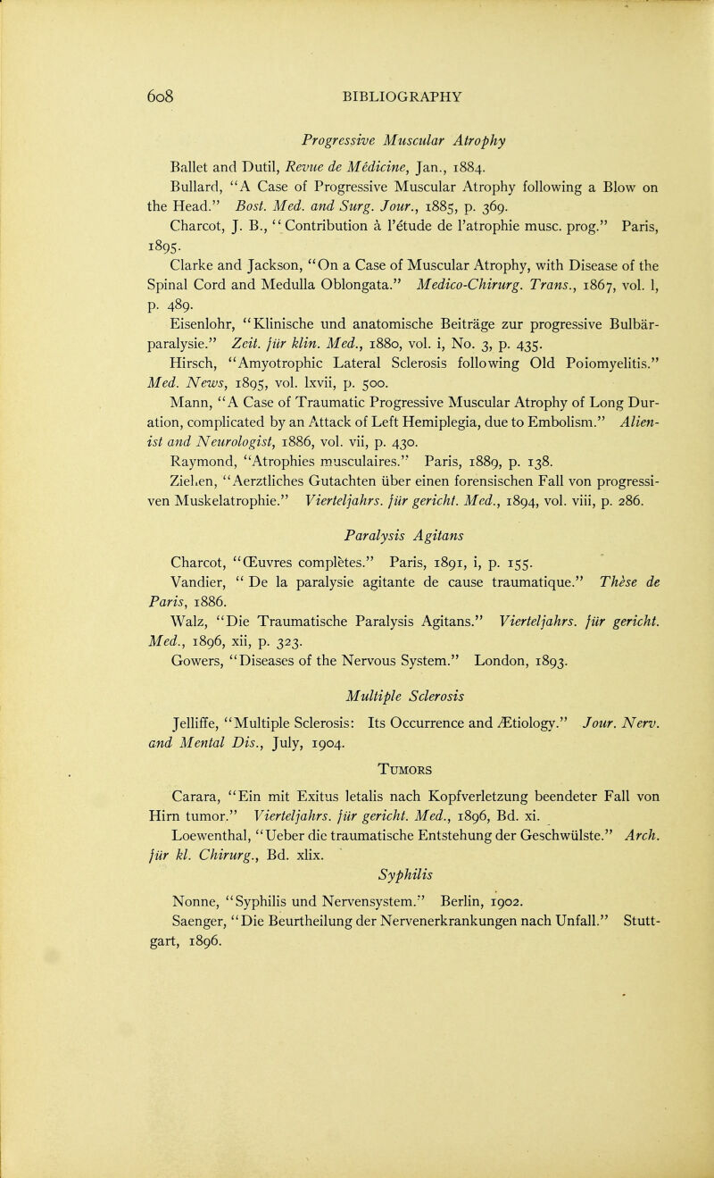 Progressive Muscular Atrophy Ballet and Dutil, Revue de Medicine^ Jan., 1884. Bullard, A Case of Progressive Muscular Atrophy following a Blow on the Head. Bost. Med. and Surg. Jour., 1885, p. 369. Charcot, J. B., Contribution a I'etude de I'atrophie muse, prog. Paris, 1895. Clarke and Jackson, On a Case of Muscular Atrophy, with Disease of the Spinal Cord and Medulla Oblongata. Medico-Chirurg. Trans., 1867, vol. 1, p. 489. Eisenlohr, Klinische und anatomische Beitrage zur progressive Bulbar- paralysie. Zeit. jiir klin. Med., 1880, vol. i, No. 3, p. 435, Hirsch, Amyotrophic Lateral Sclerosis following Old PoiomyeHtis. Med. News, 1895, vol. Ixvii, p. 500. Mann, A Case of Traumatic Progressive Muscular Atrophy of Long Dur- ation, complicated by an Attack of Left Hemiplegia, due to EmboHsm. Alien- ist and Neurologist, 1886, vol. vii, p. 430. Raymond, Atrophies musculaires. Paris, 1889, p. 138. Zielicn, Aerzthches Gutachten iiber einen forensischen Fall von progressi- ven Muskelatrophie. Vierteljahrs. jiir gerichf. Med., 1894, vol. viii, p. 286. Paralysis Agitans Charcot, (Euvres completes. Paris, 1891, i, p. 155. Vandier,  De la paralysie agitante de cause traumatique. These de Paris, 1886. Walz, Die Traumatische Paralysis Agitans. Vierteljahrs. jiir gericht. Med., 1896, xii, p. 323. Gowers, Diseases of the Nervous System. London, 1893. Multiple Sclerosis Jelliffe, Multiple Sclerosis: Its Occurrence and ^Etiology. Jour. Nerv. and Mental Dis., July, 1904. Tumors Carara, Ein mit Exitus letalis nach Kopfverletzung beendeter Fall von Hirn tumor. Vierteljahrs. fur gericht. Med., 1896, Bd. xi. Loewenthal, Ueber die traumatische Entstehung der Geschwiilste. Arch, jiir kl. Chirurg., Bd. xlix. Syphilis Nonne, Syphilis und Nervensystem. Berlin, 1902. Saenger, Die Beurtheilung der Nervenerkrankungen nach Unfall. Stutt- gart, 1896.