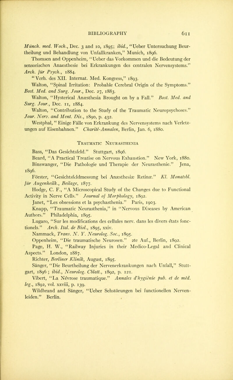 Munch, med. Woch., Dec. 3 and 10, 1895; ibid., Ueber Untersuchung Beur- theilung und BehandJung von Unfallkranken, Munich, 1896. Thomsen and Oppenheim, Ueber das Vorkommen und die Bedeutung der sensorischen Anaesthesie bei Erkrankungen des centralen Ncrvensystems. Arch, jilr Psych., 1884. Verb, des XII. Internat. Med. Kongiess, 1893. Walton, Spinal Irritation: Probable Cerebral Origin of the Symptoms. Bost. Med. and Surg. Jour., Dec. 27, 1883. Walton, Hysterical Anaesthesia Brought on by a Fall. Bost. Med. and Surg. Jour., Dec. 11, 1884. Walton, Contribution to the Study of the Traumatic Neuropsychoses. Jour. Nerv. and Ment. Dis., 1890, p. 432. Westphal,  Einige Falle von Erkrankung des Nervensystems nach Verletz- ungen auf Eisenbahnen. Charite-Annalen, Berhn, Jan. 6, 1880. Traumatic Neueasthexia Bass, Das Gesichtsfeld. Stuttgart, 1896. Beard, A Practical Treatise on Nervous Exhaustion. New York, 1880. Binswanger, Die Pathologic und Therapie der Neurasthenic. Jena, 1896. Forster, Gesichtsfeldmessung bei Anajsthesias Retinae. Kl. Monatshl. fur Augenheilk., Beilage, 1877. Hodge, C. F., A Microscopical Study of the Changes due to Functional Activity in Nerve Cells. Journal 0} Morphology, 1892. Janet, Les obsessions et la psychasthenia. Paris, 1903. Knapp, Traumatic Neurasthenia, in Nervous Diseases by American Authors. Philadelphia, 1895. Lugaro, Sur les modifications des cellules nerv. dans les divers etats fonc- tionels. Arch. Ital. de Biol., 1895, xxiv. Nammack, Trans. N. Y. Neurolog. Soc, 1895. Oppenheim, Die traumatische Neurosen. 2te Auf., Berlin, 1892. Page, H. W., Railway Injuries in their Medico-Legal and Clinical Aspects. London, 1887. Richter, Berliner Klinik, August, 1895. Sanger, Die Beurtheilung der Nervenerkrankungen nach Unfall, Stutt- gart, 1896 ; ibid., Neurolog. Cblatt., 1892, p. 121. Vibert, La Nevrose traumatique. Annales d'hygienie pub. et de med. leg., 1892, vol. xxviii, p. 139. Wildbrand and Sanger, Ueber Sehstorungen bei functionellen Nerven- leiden. Berlin.