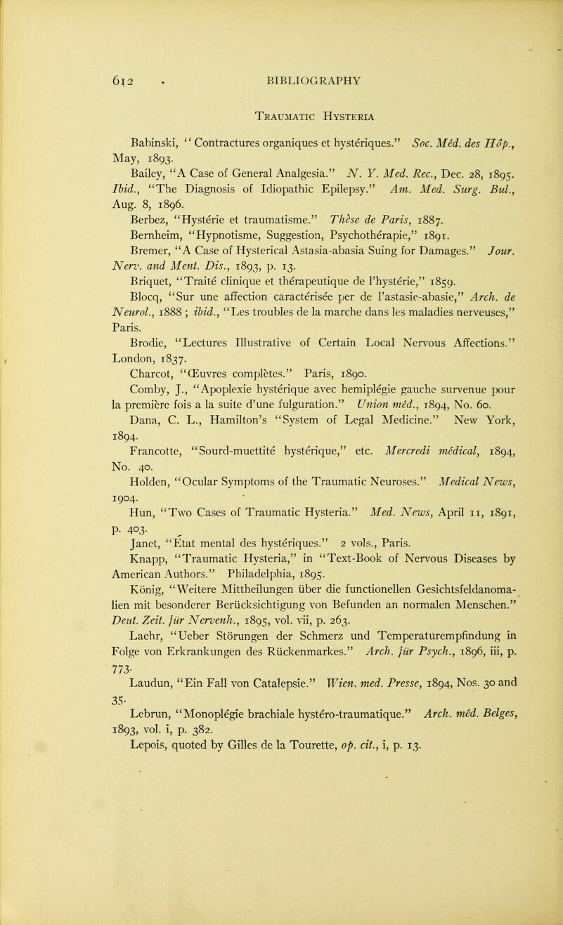 Traumatic Hysteria Babinski, Contractures organiques et hysteriques. Soc. Med. des Hop., May, 1893. Bailey, A Case of General Analgesia. N. Y. Med. Rec, Dec. 28, 1895. Ihid., The Diagnosis of Idiopathic Epilepsy. Am. Med. Surg. Bui., Aug. 8, 1896. Berbez, Hysteric et traumatisme. These de Paris, 1887. Bernheim,  Hypnotisme, Suggestion, Psychotherapie, 1891. Bremer, A Case of Hysterical Astasia-abasia Suing for Damages. Jour. Nerv. and Ment. Dis., 1893, p. 13. Briquet, Traite cHnique et therapeutique de I'hysterie, 1859. Blocq, Sur une affection caracterisee per de I'astasie-abasie, Arch, de Neurol., 1888 ; ibid., Les troubles de la marche dans les maladies nerveuses, Paris. Brodie, Lectures Illustrative of Certain Local Nervous Affections. London, 1837. Charcot, (Euvres completes. Paris, 1890. Comby, J., Apoplexie hysterique avec hemiplegie gauche survenue pour la premiere fois a la suite d'une fulguration. Union med., 1894, No. 60. Dana, C. L., Hamilton's System of Legal Medicine. New York, 1894. Francotte, Sourd-muettite hysterique, etc. Mercredi medical, 1894, No. 40. Holden, Ocular Symptoms of the Traumatic Neuroses. Medical News, 1904. Hun, Two Cases of Traumatic Hysteria. Med. News, April 11, 1891, p. 403. Janet, Etat mental des hysteriques. 2 vols., Paris. Knapp, Traumatic Hysteria, in Text-Book of Nervous Diseases by American Authors. Philadelphia, 1895. Konig, Weitere Mittheilungen iiber die functionellen Gesichtsfeldanoma- lien mit besonderer Beriicksichtigimg von Befunden an normalen Menschen. Dent. Zeit. fur Nervenh., 1895, vol. vii, p. 263. Laehr, Ueber Storungen der Schmerz und Temperaturempfindung in Folge von Erkrankungen des Ruckenmarkes. Arch, fur Psych., 1896, iii, p. 773- Laudun, Ein Fall von Catalepsie. Wien. med. Presse, 1894, Nos. 30 and 35- Lebrun, Monoplegie brachiale hystero-traumatique. Arch. med. Beiges, 1893, vol. i, p. 382. Lepois, quoted by Gilles de la Tourette, op. cit., i, p. 13.