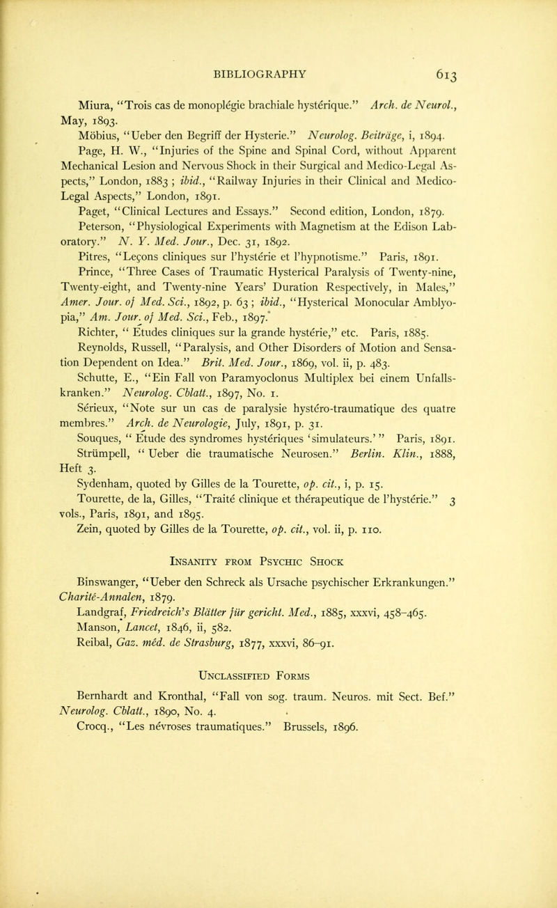 Miura, Trois cas de monoplegie brachialc hysteriqiic. Arch, de Neurol., May, 1893. Mobius, Ueber den Begriff der Hysteric. Neurolog. Bcitrdge, i, 1894. Page, H. W., Injuries of the Spine and Spinal Cord, without Apparent Mechanical Lesion and Nervous Shock in their Surgical and Medico-Legal As- pects, London, 1883 ; ibid., Railway Injuries in their CHnical and Medico- Legal Aspects, London, 1891. Paget, Chnical Lectures and Essays. Second edition, London, 1879. Peterson, Physiological Experiments with Magnetism at the Edison Lab- oratory. A^. Y. Med. Jour., Dec. 31, 1892. Pitres, Lefons cliniques sur I'hysterie et I'hypnotisme. Paris, 1891. Prince, Three Cases of Traumatic Hysterical Paralysis of Twenty-nine, Twenty-eight, and Twenty-nine Years' Duration Respectively, in Males, Amer. Jour, of Med. Sci., 1892, p. 63 ; ibid., Hysterical Monocular Amblyo- pia, Am. Jour, of Med. Sci., Feb., 1897. Richter,  Etudes cliniques sur la grande hysteric, etc. Paris, 1885. Reynolds, Russell, Paralysis, and Other Disorders of Motion and Sensa- tion Dependent on Idea. Brit. Med. Jour., 1869, vol. ii, p. 483. Schutte, E., Ein Fall von Paramyoclonus Multiplex bei einem Unfalls- kranken. Neurolog. Cblatt., 1897, No. i. Serieux, Note sur un cas de paralysie hystero-traumatique des quatre membres. Arch, de Neurologic, July, 1891, p. 31. Souques,  Etude des syndromes hysteriques 'simulateurs.'  Paris, 1891. Striimpell,  Ueber die traumatische Neurosen. Berlin. Klin., 1888, Heft 3. Sydenham, quoted by Gilles de la Tourette, op. cit., i, p. 15. Tourette, de la, Gilles, Traite clinique et therapeutique de I'hysterie. 3 vols., Paris, 1891, and 1895. Zein, quoted by Gilles de la Tourette, op. cit., vol. ii, p. no. Insanity from Psychic Shock Binswanger, Ueber den Schreck als Ursache psychischer Erkrankungen. Charite-Annalen, 1879. Landgraf, Friedreich''s Blatter jiir gericht. Med., 1885, xxxvi, 458-465. Manson, Lancet, 1846, ii, 582. Reibal, Gaz. med. de Strasburg, 1877, xxxvi, 86-91. Unclassified Forms Bernhardt and Kronthal, Fall von sog. traum. Neuros. mit Sect. Bef. Neurolog. Cblatt., 1890, No. 4. Crocq., Les nevroses traumatiques. Brussels, 1896.