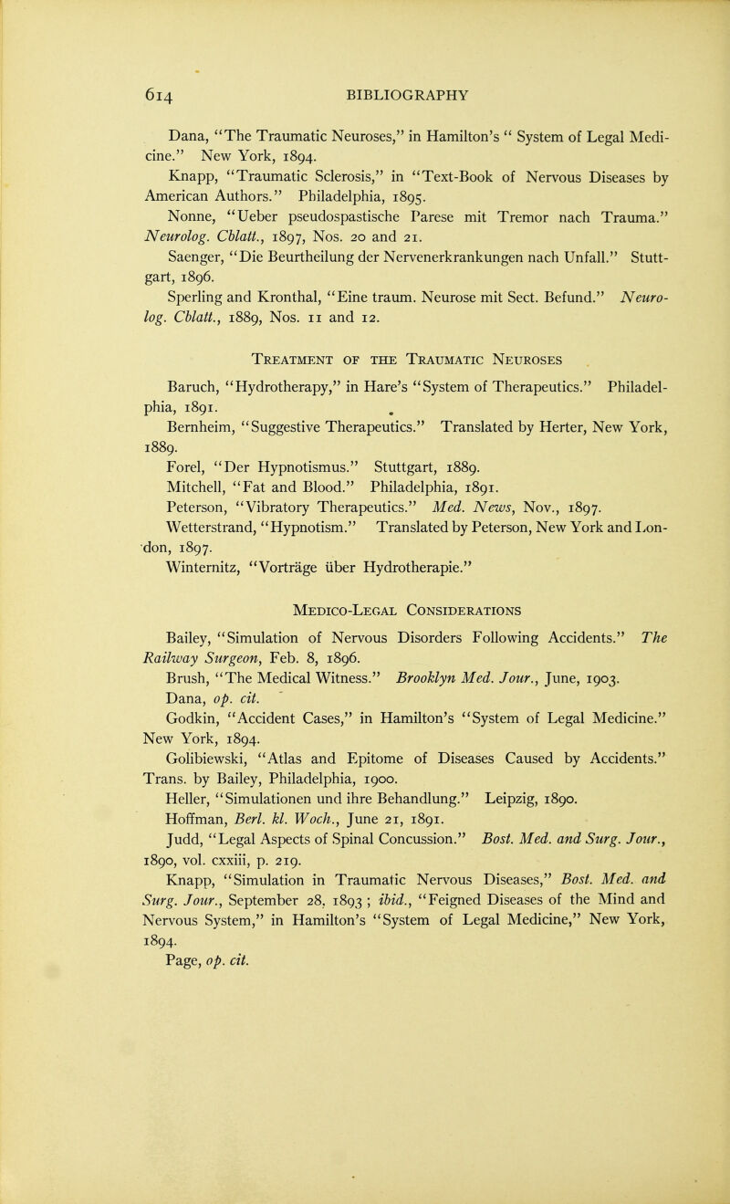Dana, The Traumatic Neuroses, in Hamilton's  System of Legal Medi- cine. New York, 1894. Knapp, Traumatic Sclerosis, in Text-Book of Nervous Diseases by American Authors. Philadelphia, 1895. Nonne, Ueber pseudospastische Parese mit Tremor nach Trauma. Neurolog. Chlatt., 1897, Nos. 20 and 21. Saenger, Die Beurtheilung der Nervenerkrankungen nach Unfall. Stutt- gart, 1896. Sperling and Kronthal, Eine traum. Neurose mit Sect. Befund. Neuro- log. Chlatt., 1889, Nos. II and 12. Treatment of the Traumatic Neuroses Baruch, Hydrotherapy, in Hare's System of Therapeutics. Philadel- phia, 1891. Bernheim, Suggestive Therapeutics. Translated by Herter, New York, 1889. Forel, Der Hypnotismus. Stuttgart, 1889. Mitchell, Fat and Blood. Philadelphia, 1891. Peterson, Vibratory Therapeutics. Med. News, Nov., 1897. Wetterstrand, Hypnotism. Translated by Peterson, New York and Lon- don, 1897. Winternitz, Vortrage iiber Hydrotherapie. Medico-Legal Considerations Bailey, Simulation of Nervous Disorders Following Accidents. The Railway Surgeon, Feb. 8, 1896. Brush, The Medical Witness. Brooklyn Med. Jour., June, 1903. Dana, op. cit. Godkin, Accident Cases, in Hamilton's System of Legal Medicine. New York, 1894. Golibiewski, Atlas and Epitome of Diseases Caused by Accidents. Trans, by Bailey, Philadelphia, 1900. Heller,  Simulationen und ihre Behandlung. Leipzig, 1890. Hoffman, Berl. kl. Woch., June 21, 1891. Judd, Legal Aspects of Spinal Concussion. Bost. Med. and Surg. Jour., 1890, vol. cxxiii, p. 219. Knapp, Simulation in Traumatic Nervous Diseases, Bost. Med. and Surg. Jour., September 28, 1893 ; ibid., Feigned Diseases of the Mind and Nervous System, in Hamilton's System of Legal Medicine, New York, 1894. Page, op. cit.