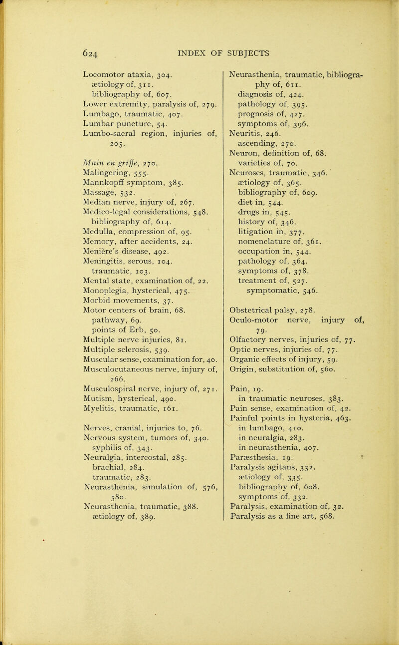 Locomotor ataxia, 304. aetiology of, 311. bibliography of, 607. Lower extremity, paralysis of, 279. Lumbago, traumatic, 407. Lumbar puncture, 54. Lumbo-sacral region, injuries of, 205. Main en griffe, 270. Malingering, 555. Mannkopff symptom, 385. Massage, 532. Median nerve, injury of, 267. Medico-legal considerations, 548. bibliography of, 614. Medulla, compression of, 95. Memory, after accidents, 24. Meniere's disease, 492. Meningitis, serous, 104. traumatic, 103. Mental state, examination of, 22, Monoplegia, hysterical, 475. Morbid movements, 37. Motor centers of brain, 68. pathway, 69. points of Erb, 50. Multiple nerve injuries, 81. Multiple sclerosis, 539. Muscular sense, examination for, 40. Musculocutaneous nerve, injury of, 266. Musculospiral nerve, injury of, 271. Mutism, hysterical, 490. Myelitis, traumatic, 161. Nerves, cranial, injuries to, 76. Nervous system, tumors of, 340. syphihs of, 343. Neuralgia, intercostal, 285. brachial, 284. traumatic, 283. Neurasthenia, simulation of, 576, 580. Neurasthenia, traumatic, 388. aetiology of, 389. Neurasthenia, traumatic, bibliogra- phy of, 6ti. diagnosis of, 424. pathology of, 395. prognosis of, 427. symptoms of, 396. Neuritis, 246. ascending, 270. Neuron, definition of, 68. varieties of, 70. Neuroses, traumatic, 346. aetiology of, 365. bibliography of, 609. diet in, 544. drugs in, 545. history of, 346. litigation in, 377. nomenclature of, 361. occupation in, 544. pathology of, 364. symptoms of, 378, treatment of, 527. symptomatic, 546. Obstetrical palsy, 278. Oculo-motor nerve, injury of, 79- Olfactory nerves, injuries of, 77. Optic nerves, injuries of, 77. Organic effects of injury, 59. Origin, substitution of, 560. Pain, 19. in traumatic neuroses, 383. Pain sense, examination of, 42. Painful points in hysteria, 463. in lumbago, 410. in neuralgia, 283. in neurasthenia, 407. Paraesthesia, 19. * Paralysis agitans, 332. ietiology of, 335. bibliography of, 608. symptoms of, 332. Paralysis, examination of, 32. Paralysis as a fine art, 568.