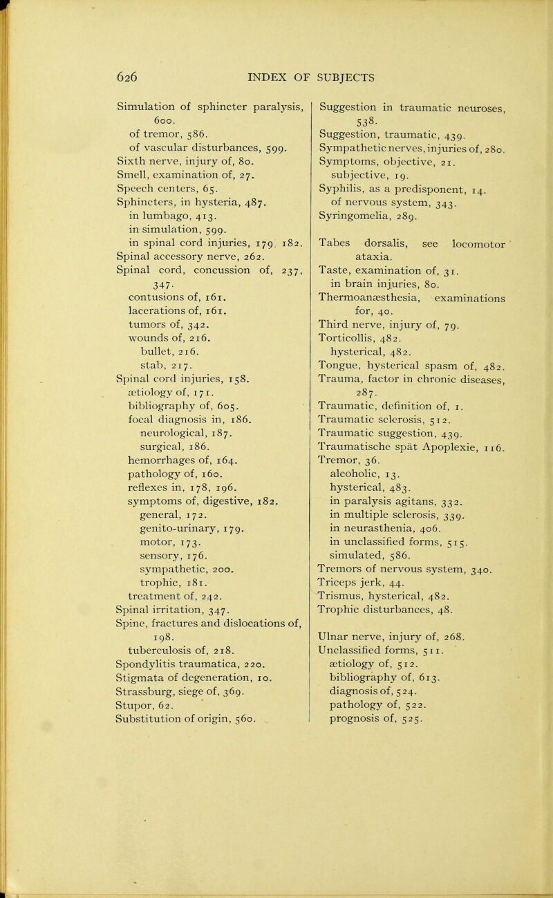 Simulation of sphincter paralysis, 600. of tremor, 586. of vascular disturbances, 599. Sixth nerve, injury of, 80. Smell, examination of, 27. Speech centers, 65. Sphincters, in hysteria, 487. in lumbago, 413. in simulation, 599. in spinal cord injuries, 179, 182. Spinal accessory nerve, 262. Spinal cord, concussion of, 237, 347- contusions of, 161. lacerations of, 161. tumors of, 342. wounds of, 216. bullet, 216. stab, 217. Spinal cord injuries, 158. aetiology of, 171. bibliography of, 605. focal diagnosis in, 186. neurological, 187. surgical, 186. hemorrhages of, 164. pathology of, 160. reflexes in, 178, 196. symptoms of, digestive, 182. general, 172. genito-urinary, 179, motor, 173. sensory, 176. sympathetic, 200, trophic, 181. treatment of, 242, Spinal irritation, 347. Spine, fractures and dislocations of, 198. tuberculosis of, 218. Spondylitis traumatica, 220. Stigmata of degeneration, 10. Strassburg, siege of, 369. Stupor, 62. Substitution of origin, 560. , Suggestion in traumatic neuroses, 538- Suggestion, traumatic, 439. Sympathetic nerves, injuries of, 280. Symptoms, objective, 21. subjective, 19. Syphilis, as a predisponent, 14. of nervous system, 343. Syringomelia, 289. Tabes dorsalis, see locomotor ' ataxia. Taste, examination of, 31. in brain injuries, 80. Thermoansesthesia, examinations for, 40. Third nerve, injury of, 79. Torticollis, 482. hysterical, 482. Tongue, hysterical spasm of, 482. Trauma, factor in chronic diseases, 287. Traumatic, definition of, i. Traumatic sclerosis, 512. Traumatic suggestion, 439. Traumatische spat Apoplexie, 116. Tremor, 36. alcoholic, 13. hysterical, 483. in paralysis agitans, 332. in multiple sclerosis, 339. in neurasthenia, 406. in unclassified forms, 515. simulated, 586. Tremors of nervous system, 340. Triceps jerk, 44. Trismus, hysterical, 482. Trophic disturbances, 48. Ulnar nerve, injury of, 268. Unclassified forms, 511. aetiology of, 512. bibliography of, 613. diagnosis of, 524. pathology of, 522. prognosis of, 525.
