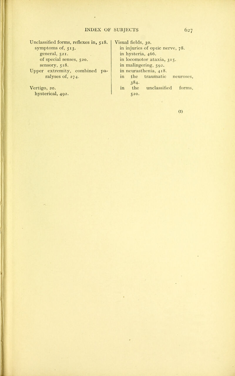 Unclassified forms, reflexes in, 518. symptoms of, 513. general, 521. of special senses, 520. sensory, 518. Upper extremity, combined pa- ralyses of, 274. Vertigo, 20. hysterical, 492. Visual fields, 30. in injuries of opcic nerve, 78. in hysteria, 466. in locomotor ataxia, 315. in malingering, 592. in neurasthenia, 418. in the traumatic neuroses, 384. in the unclassified forms, 520. (1)