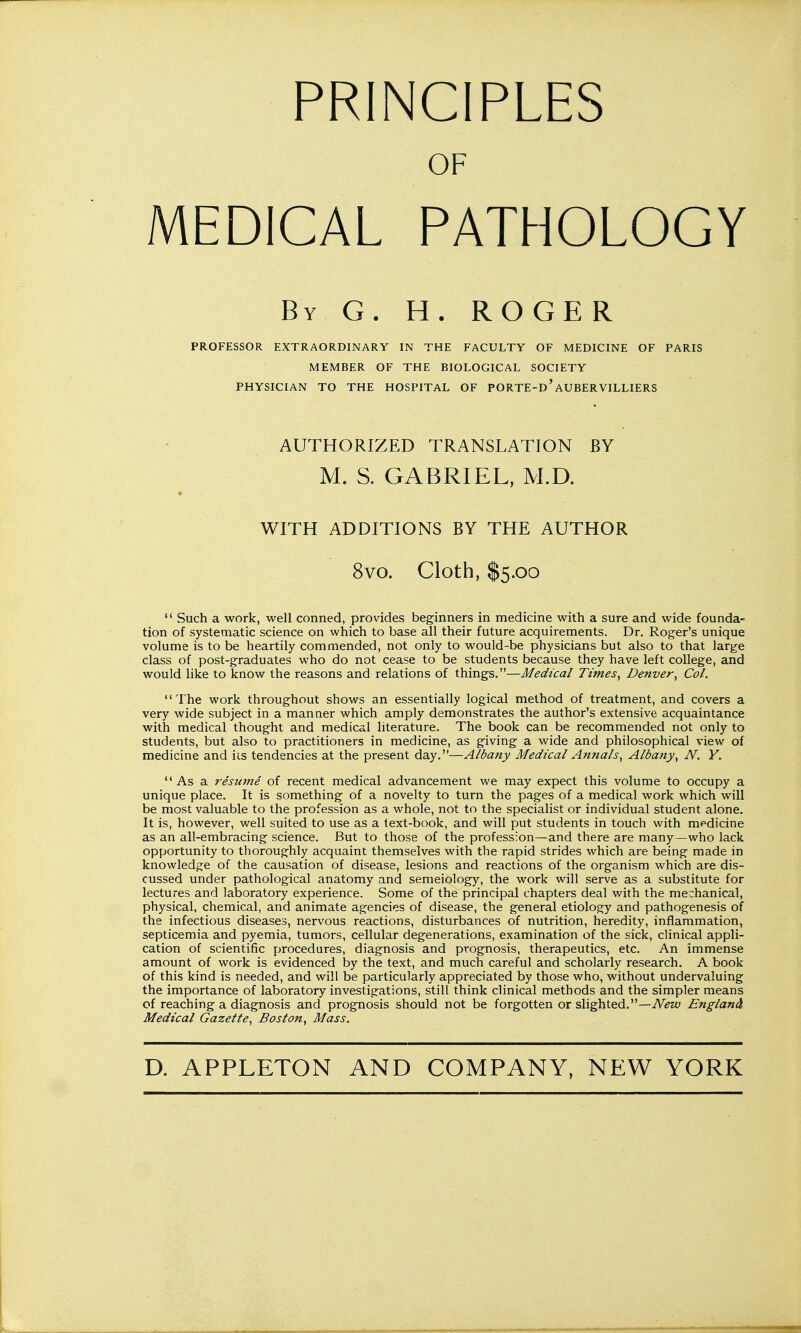 PRINCIPLES OF MEDICAL PATHOLOGY By G. H. ROGER PROFESSOR EXTRAORDINARY IN THE FACULTY OF MEDICINE OF PARIS MEMBER OF THE BIOLOGICAL SOCIETY PHYSICIAN TO THE HOSPITAL OF PORTE-d'AUBERVILLIERS AUTHORIZED TRANSLATION BY M. S. GABRIEL, M.D. WITH ADDITIONS BY THE AUTHOR 8vo. Cloth, $5.00  Such a work, well conned, provides beginners in medicine with a sure and wide founda- tion of systematic science on which to base all their future acquirements. Dr. Roger's unique volume is to be heartily commended, not only to would-be physicians but also to that large class of post-graduates who do not cease to be students because they have left college, and would like to know the reasons and relations of things.—Medical Times^ Denver^ Col. The work throughout shows an essentially logical method of treatment, and covers a very wide subject in a manner which amply demonstrates the author's extensive acquaintance with medical thought and medical literature. The book can be recommended not only to students, but also to practitioners in medicine, as giving a wide and philosophical view of medicine and ics tendencies at the present day.—Albany Medical Annals.^ Albany^ N. Y.  As a resume of recent medical advancement we may expect this volume to occupy a unique place. It is something of a novelty to turn the pages of a medical work which will be most valuable to the profession as a whole, not to the specialist or individual student alone. It is, however, well suited to use as a text-book, and will put students in touch with medicine as an all-embracing science. But to those of the profession—and there are many—who lack opportunity to thoroughly acquaint themselves with the rapid strides which are being made in knowledge of the causation of disease, lesions and reactions of the organism which are dis- cussed under pathological anatomy and semeiology, the work will serve as a substitute for lectures and laboratory experience. Some of the principal chapters deal with the mechanical, physical, chemical, and animate agencies of disease, the general etiology and pathogenesis of the infectious diseases, nervous reactions, disturbances of nutrition, heredity, inflammation, septicemia and pyemia, tumors, cellular degenerations, examination of the sick, clinical appli- cation of scientific procedures, diagnosis and prognosis, therapeutics, etc. An immense amount of work is evidenced by the text, and much careful and scholarly research. A book of this kind is needed, and will be particularly appreciated by those who, without undervaluing the importance of laboratory investigations, still think clinical methods and the simpler means of reaching a diagnosis and prognosis should not be forgotten or slighted.—iViJzy England Medical Gazette, Boston, Mass.