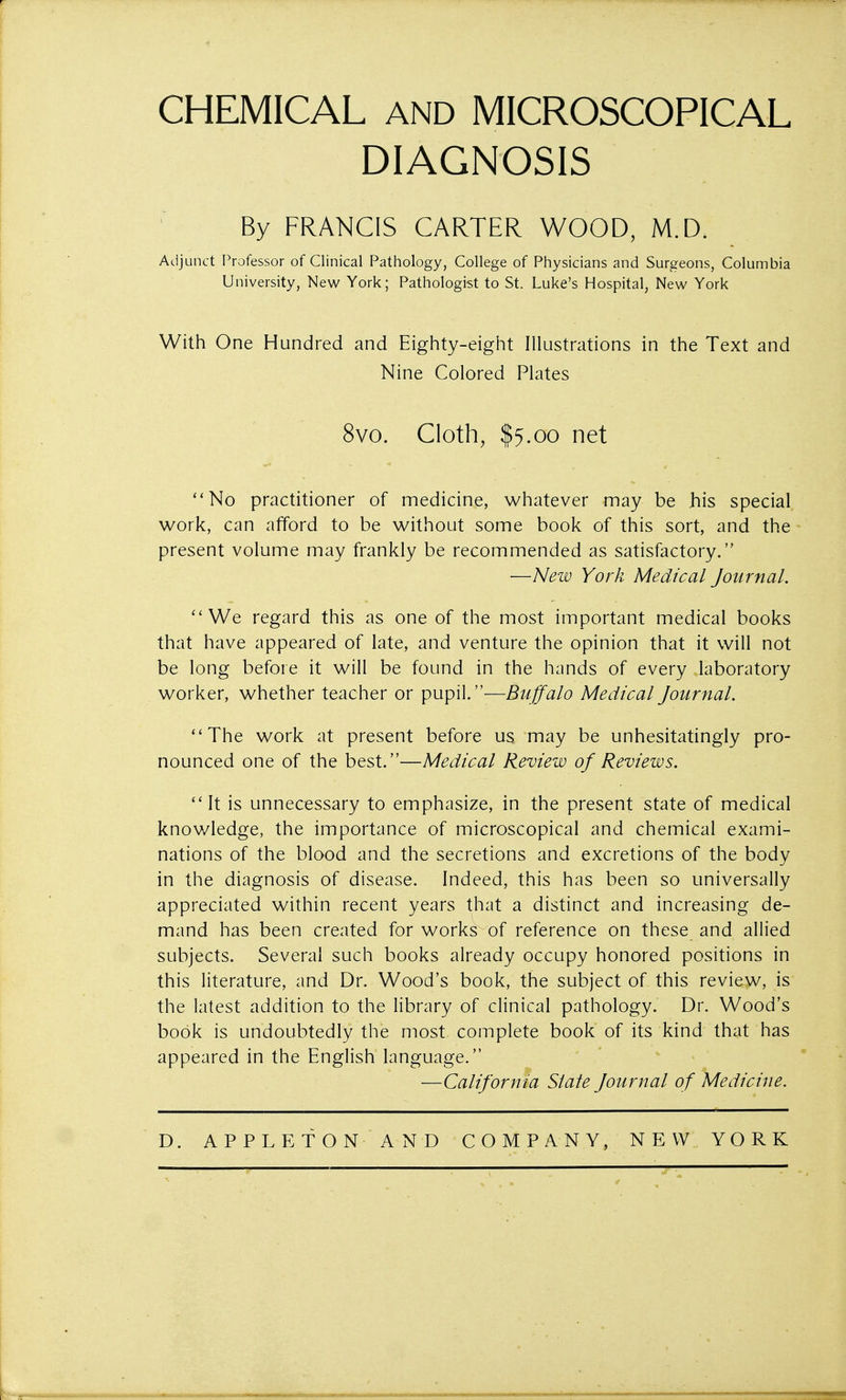 CHEMICAL AND MICROSCOPICAL DIAGNOSIS By FRANCIS CARTER WOOD, M.D. Adjunct Professor of Clinical Pathology, College of Physicians and Surgeons, Columbia University, New York; Pathologist to St. Luke's Hospital, New York With One Hundred and Eighty-eight Illustrations in the Text and Nine Colored Plates 8vo. Cloth, $5.00 net No practitioner of medicine, whatever may be his special work, can afford to be without some book of this sort, and the present volume may frankly be recommended as satisfactory. —New York Medical Journal. We regard this as one of the most important medical books that have appeared of late, and venture the opinion that it will not be long before it will be found in the hands of every laboratory worker, whether teacher or pupil.—Buffalo Medical Journal. The work at present before us may be unhesitatingly pro- nounced one of the best.—Medical Review of Reviews. It is unnecessary to emphasize, in the present state of medical knowledge, the importance of microscopical and chemical exami- nations of the blood and the secretions and excretions of the body in the diagnosis of disease. Indeed, this has been so universally appreciated within recent years that a distinct and increasing de- mand has been created for works of reference on these and allied subjects. Several such books already occupy honored positions in this literature, and Dr. Wood's book, the subject of this review, is the latest addition to the library of clinical pathology. Dr. Wood's book is undoubtedly the most complete book of its kind that has appeared in the English language. —California State Journal of Medicine.