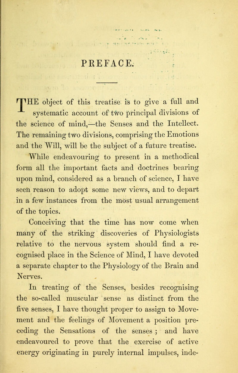 PREFACE. rPHE object of this treatise is to give a full and systematic account of Wo principal divisions of the science of mind,—the Senses and the Intellect. The remaining two divisions, comprising the Emotions and the Will, will be the subject of a future treatise. While endeavouring to present in a methodical form all the important facts and doctrines bearing upon mind, considered as a branch of science, I have seen reason to adopt some new views, and to depart in a few instances from the most usual arrangement of the topics. Conceiving that the time has now come when many of the striking discoveries of Physiologists relative to the nervous system should find a re- cognised place in the Science of Mind, I have devoted a separate chapter to the Physiology of the Brain and Nerves. In treating of the Senses, besides recognising the so-called muscular sense as distinct from the five senses, I have thought proper to assign to Move- ment and the feelings of Movement a position pre- ceding the Sensations of the senses ; and have endeavoured to prove that the exercise of active energy originating in purely internal impulses, inde-