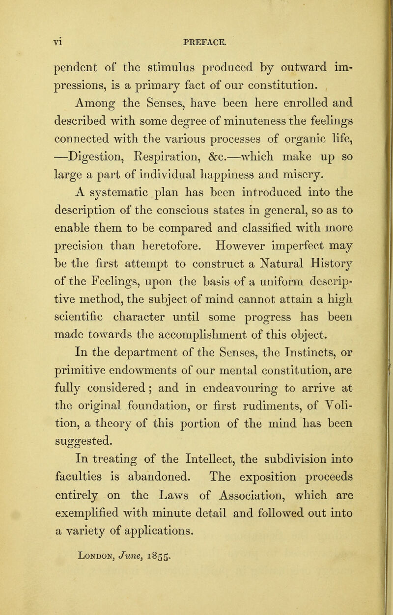 pendent of the stimulus produced by outward im- pressions, is a primary fact of our constitution. Among the Senses, have been here enrolled and described with some degree of minuteness the feelings connected with the various processes of organic life, —Digestion, Respiration, &c.—which make up so large a part of individual happiness and misery. A systematic plan has been introduced into the description of the conscious states in general, so as to enable them to be compared and classified with more precision than heretofore. However imperfect may be the first attempt to construct a Natural History of the Feelings, upon the basis of a uniform descrip- tive method, the subject of mind cannot attain a high scientific character until some progress has been made towards the accomplishment of this object. In the department of the Senses, the Instincts, or primitive endowments of our mental constitution, are fully considered; and in endeavouring to arrive at the original foundation, or first rudiments, of Voli- tion, a theory of this portion of the mind has been suggested. In treating of the Intellect, the subdivision into faculties is abandoned. The exposition proceeds entirely on the Laws of Association, which are exemplified with minute detail and followed out into a variety of applications. London, June, 1855.