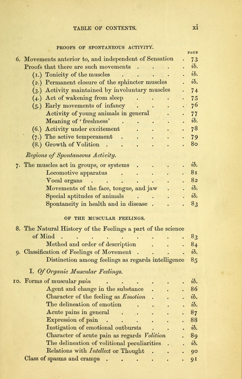 PROOFS OF SPONTANEOUS ACTIVITY. PAGE 6. Movements anterior to, and independent of Sensation . 73 Proofs that there are such movements . . . . ib. (1.) Tonicity of the muscles . . . . . ib. (2.) Permanent closure of the sphincter muscles . ib. (3.) Activity maintained by involuntary muscles . 74 (4.) Act of wakening from sleep . . . 75 (5.) Early movements of infancy . . . 7 6 Activity of young animals in general . 77 Meaning of' freshness' . . . . . ib. (6.) Activity under excitement . . . 78 (7.) The active temperament . . . . -79 (8.) Growth of Volition 80 Regions of Spontaneous Activity. 7. The muscles act in groups, or systems . . . . ib. Locomotive apparatus . . . . .81 Vocal organs . . . . . . .82 Movements of the face, tongue, and jaw . . ib. Special aptitudes of animals . . . ib. Spontaneity in health and in disease . . .83 OF THE MUSCULAR FEELINGS. 8. The Natural History of the Feelings a part of the science of Mind 83 Method and order of description . . .84 9. Classification of Feelings of Movement .... ib. Distinction among feelings as regards intelligence 85 I. Of Organic Muscular Feelings. 10. Forms of muscular pain ...... ib. Agent and change in the substance . . .86 Character of the feeling as Emotion . . . ib. The delineation of emotion . . . . ib. Acute pains in general . . . . .87 Expression of pain . . . . . .88 Instigation of emotional outbursts . . . ib. Character of acute pain as regards Volition . 89 The delineation of volitional peculiarities . . ib. Relations with Intellect or Thought . . .90 Class of spasms and cramps . . . . . 91