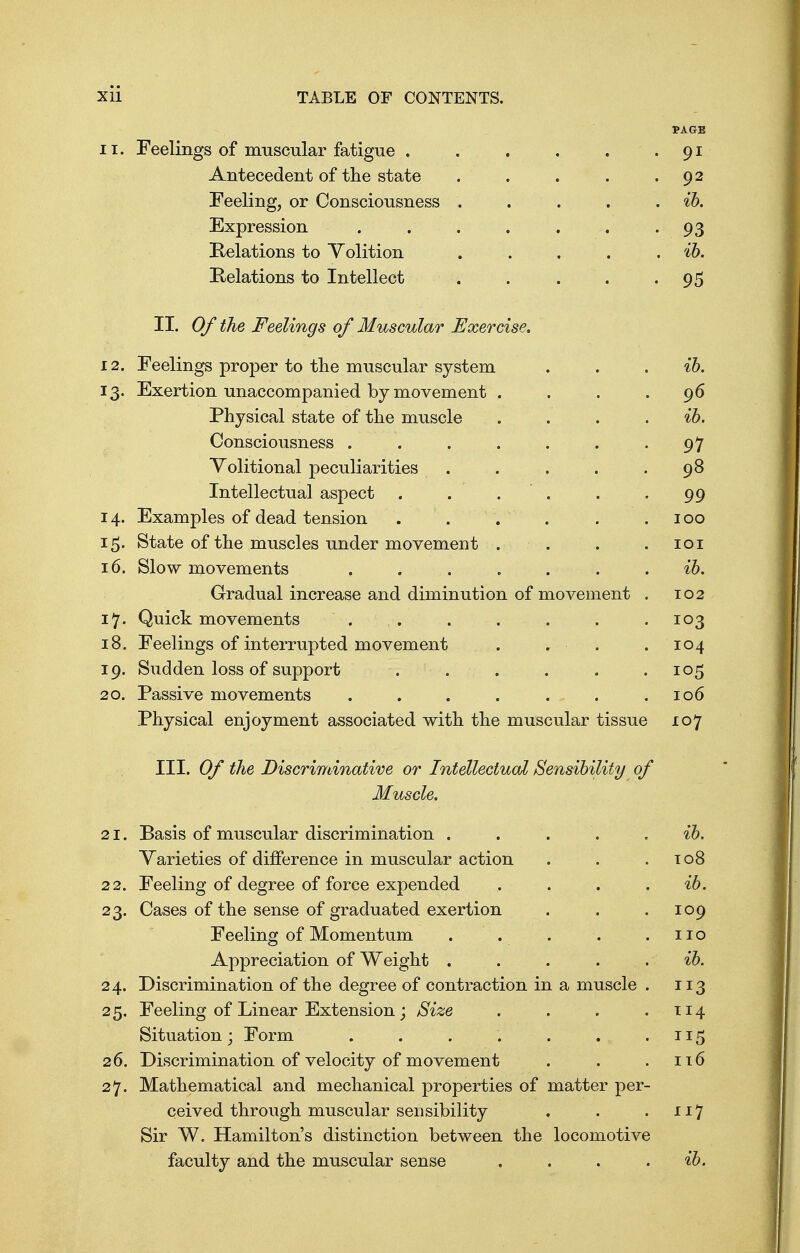 PAGE 11. Feelings of muscular fatigue . . . . . . 91 Antecedent of the state . . . . .92 Feeling, or Consciousness . . . . . ib. Expression . . . . . . 93 Relations to Volition . . . . ib. Relations to Intellect . . . • 95 II. Of the Feelings of Muscular Exercise. 12. Feelings proper to the muscular system . . ib. 13. Exertion unaccompanied by movement . . . .96 Physical state of the muscle . . . ib. Consciousness . . . . . . .97 Volitional peculiarities . . . .98 Intellectual aspect . . . . -99 14. Examples of dead tension . . ' . . 100 15. State of the muscles under movement . . . .101 16. Slow movements ....... ib. Gradual increase and diminution of movement . 102 17. Quick movements . . . . . . .103 18. Feelings of interrupted movement . . . .104 19. Sudden loss of support . . . . . .105 20. Passive movements . . . . ... .106 Physical enjoyment associated with the muscular tissue 107 III. Of the Discriminative or Intellectual Sensibility of Muscle. 21. Basis of muscular discrimination . . . ib. Varieties of difference in muscular action . . .108 22. Feeling of degree of force expended , . . ib. 23. Cases of the sense of graduated exertion . . .109 Feeling of Momentum . . . . .110 Appreciation of Weight . . . . . ib. 24. Discrimination of the degree of contraction in a muscle . 113 25. Feeling of Linear Extension ; Size . . . .114 Situation; Form . . . . . . .115 26. Discrimination of velocity of movement . . .116 27. Mathematical and mechanical properties of matter per- ceived through muscular sensibility . . .117 Sir W. Hamilton's distinction between the locomotive faculty and the muscular sense . . . . ib.